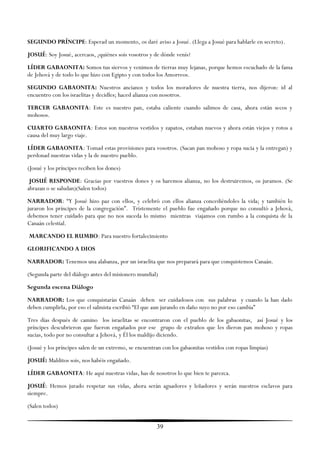 SEGUNDO PRÍNCIPE: Esperad un momento, os daré aviso a Josué. (Llega a Josué para hablarle en secreto).
JOSUÉ: Soy Josué, acercaos, ¿quiénes sois vosotros y de dónde venís?
LÍDER GABAONITA: Somos tus siervos y venimos de tierras muy lejanas, porque hemos escuchado de la fama
de Jehová y de todo lo que hizo con Egipto y con todos los Amorreos.
SEGUNDO GABAONITA: Nuestros ancianos y todos los moradores de nuestra tierra, nos dijeron: id al
encuentro con los israelitas y decidles; haced alianza con nosotros.
TERCER GABAONITA: Este es nuestro pan, estaba caliente cuando salimos de casa, ahora están secos y
mohosos.
CUARTO GABAONITA: Estos son nuestros vestidos y zapatos, estaban nuevos y ahora están viejos y rotos a
causa del muy largo viaje.
LÍDER GABAONITA: Tomad estas provisiones para vosotros. (Sacan pan mohoso y ropa sucia y la entregan) y
perdonad nuestras vidas y la de nuestro pueblo.
(Josué y los príncipes reciben los dones)
 JOSUÉ RESPONDE: Gracias por vuestros dones y os haremos alianza, no los destruiremos, os juramos. (Se
abrazan o se saludan)(Salen todos)
NARRADOR: ―Y Josué hizo paz con ellos, y celebró con ellos alianza concediéndoles la vida; y también lo
juraron los príncipes de la congregación‖. Tristemente el pueblo fue engañado porque no consultó a Jehová,
debemos tener cuidado para que no nos suceda lo mismo mientras viajamos con rumbo a la conquista de la
Canaán celestial.
MARCANDO EL RUMBO: Para nuestro fortalecimiento
GLORIFICANDO A DIOS
NARRADOR: Tenemos una alabanza, por un israelita que nos preparará para que conquistemos Canaán.
(Segunda parte del diálogo antes del misionero mundial)
Segunda escena Diálogo
NARRADOR: Los que conquistarán Canaán deben ser cuidadosos con sus palabras y cuando la han dado
deben cumplirla, por eso el salmista escribió ―El que aun jurando en daño suyo no por eso cambia‖
Tres días después de camino los israelitas se encontraron con el pueblo de los gabaonitas, así Josué y los
príncipes descubrieron que fueron engañados por ese grupo de extraños que les dieron pan mohoso y ropas
sucias, todo por no consultar a Jehová, y Él los maldijo diciendo.
(Josué y los príncipes salen de un extremo, se encuentran con los gabaonitas vestidos con ropas limpias)
JOSUÉ: Malditos sois, nos habéis engañado.
LÍDER GABAONITA: He aquí nuestras vidas, has de nosotros lo que bien te parezca.
JOSUÉ: Hemos jurado respetar sus vidas, ahora serán aguadores y leñadores y serán nuestros esclavos para
siempre.
(Salen todos)


                                                       39
 