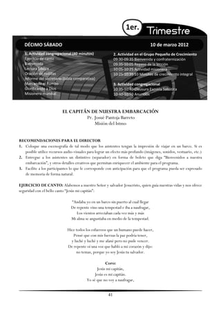 1er.

   DÉCIMO SÁBADO                                                                   10 de marzo 2012
   1. Actividad congregacional (40 minutos)                 2. Actividad en el Grupo Pequeño de Crecimiento
   Ejercicio de canto                                       09:30-09:35 Bienvenida y confraternización
   Bienvenida                                               09:35-10:05 Repaso de la lección
   Lectura bíblica                                          10:05-10:25 Actividad misionera
   Oración de rodillas                                      10:25-10:35 10 Minutos de crecimiento integral
   Informe del secretario (tabla comparativa)
   Marcando el Rumbo                                        3. Actividad congregacional
   Glorificando a Dios                                      10:35-10:40 Clausura Escuela Sabática
   Misionero mundial                                        10:40-10:50 Anuncios



                           EL CAPITÁN DE NUESTRA EMBARCACIÓN
                                    Pr. Josué Pantoja Barreto
                                        Misión del Istmo


RECOMENDACIONES PARA EL DIRECTOR
1. Coloque una escenografía de tal modo que los asistentes tengan la impresión de viajar en un barco. Si es
   posible utilice recursos audio-visuales para lograr un efecto más profundo (imágenes, sonidos, vestuario, etc.)
2. Entregue a los asistentes un distintivo (separador) en forma de boleto que diga ―Bienvenidos a nuestra
   embarcación‖, y otros detalles creativos que permitan enriquecer el ambiente para el programa.
3. Facilite a los participantes lo que le corresponde con anticipación para que el programa pueda ser expresado
   de memoria de forma natural.

EJERCICIO DE CANTO: Alabemos a nuestro Señor y salvador Jesucristo, quien guía nuestras vidas y nos ofrece
seguridad con el bello canto ―Jesús mi capitán‖:

                                ―Andaba yo en un barco sin puerto al cual llegar
                                De repente vino una tempestad e iba a naufragar,
                                   Los vientos arreciaban cada vez más y más
                                Mi alma se angustiaba en medio de la tempestad.

                              Hice todos los esfuerzos que un humano puede hacer,
                                 Pensé que con mis fuerzas la paz podría tener,
                                y luché y luché y me afané pero no pude vencer.
                              De repente oí una voz que habló a mi corazón y dijo:
                                   no temas, porque yo soy Jesús tu salvador.

                                                      Coro:
                                                Jesús mi capitán,
                                               Jesús es mi capitán.
                                          Yo sé que no voy a naufragar,


                                                       41
 
