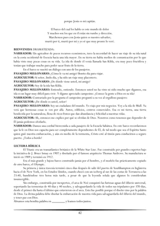 porque Jesús es mi capitán.

                               El barco del cual les hablo es este mundo de dolor
                            Y muchos son los que en él están sin rumbo y dirección.
                             Marchemos pues con Jesús quien es nuestro salvador;
                           murió por ti, murió por mí y yo sé que muy pronto lo veré.

BIENVENIDA DRAMATIZADA:
NARRADOR: Un agricultor de pocos recursos económicos, tuvo la necesidad de hacer un viaje de su isla natal
en la costa occidental de Escocia hacia una isla mayor. En su tierra no había medios de comunicación por lo que
había visto muy pocas cosas en su vida. La isla de donde él venía llamada San Kilda, era muy poco fructífera y
tenían que trabajar mucho para poder sacar fruto de la tierra.
         En el barco se suscitó un diálogo con uno de los pasajeros.
PASAJERO MILLONARIO: ¿Cómo le va mi amigo? Bonito día para viajar.
AGRICULTOR: Si señor, lindo día, y ha sido un viaje muy placentero.
PASAJERO MILLONARIO: ¿De dónde viene usted, mi amigo?
AGRICULTOR: Soy de la isla San Kilda.
PASAJERO MILLONARIO: Entiendo, entiendo. Entonces usted no ha visto ni oído mucho que digamos, esa
isla es un lugar muy difícil para vivir. Y dígame apreciado campesino: ¿Conoce la gente a Dios en su isla?
NARRADOR: Contrariado por la pregunta el campesino preguntó a su vez al orgulloso pasajero:
AGRICULTOR: ¿De dónde es usted, señor?
PASAJERO MILLONARIO: Soy un ciudadano del mundo. Yo viajo por mis negocios. Voy a la isla de Mull. Ya
verá que hermosas cosas se ven por allá. Autos, edificios, centros comerciales. Esa es mi tierra, una tierra
bendecida por la naturaleza, llena de ricos frutos que dan abundancia y felicidad a nuestras vidas.
AGRICULTOR: Ah, entonces me explico por qué se olvidan de Dios. Nosotros como tenemos que depender de
Él jamás podemos olvidarlo.
NARRADOR: Damos una cordial bienvenida a cada pasajero de la Escuela Sabática. En este barco recordaremos
que la fe en Dios nos capacita para ser completamente dependientes de Él, de tal modo que sea el Espíritu Santo
quien guié nuestra embarcación, y aún en medio de la tormenta, Cristo esté al timón para conducirnos a seguro
puerto. ¡Todos a bordo!

LECTURA BÍBLICA
          El Titanic era un transatlántico británico de la White Star Line. Fue construido por grandes expertos bajo
la iniciativa de J. Bruce Ismay en 1907 y diseñado por el famoso arquitecto Thomas Andrews. Su manufactura se
inició en 1909 y terminó en 1912.
          Era el más grande y lujoso barco construido jamás por el hombre, y el modelo fue prácticamente copiado
de otro barco, el Olympic.
          Su primera y única travesía terminó cinco días después de salir del puerto de Southhampton en Inglaterra
hacia el de New York, en los Estados Unidos, cuando chocó con un iceberg al sur de las costas de Terranova a las
23:40, hundiéndose tres horas más tarde, a pesar de que la leyenda señala que algunos lo consideraban
insumergible.
          Sin embargo, construida por inexpertos, el arca de Noé conquistó las furiosas aguas del diluvio universal,
soportando las tormentas de 40 días y 40 noches, y salvaguardando la vida de todos sus tripulantes por 370 días,
desde el primer día hasta el último que estuvieron en el arca. Esto fue posible porque el diseño vino por la palabra
de Dios. La divina palabra debe diseñar la embarcación de nuestra vida para salvaguardarla del diluvio del mundo,
y tener paz con Dios.
Abramos esta bendita palabra en ________ y leamos todos juntos.


                                                        42
 
