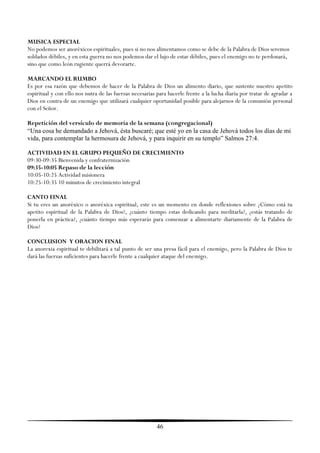 MUSICA ESPECIAL
No podemos ser anoréxicos espirituales, pues si no nos alimentamos como se debe de la Palabra de Dios seremos
soldados débiles, y en esta guerra no nos podemos dar el lujo de estar débiles, pues el enemigo no te perdonará,
sino que como león rugiente querrá devorarte.

MARCANDO EL RUMBO
Es por esa razón que debemos de hacer de la Palabra de Dios un alimento diario, que sustente nuestro apetito
espiritual y con ello nos nutra de las fuerzas necesarias para hacerle frente a la lucha diaria por tratar de agradar a
Dios en contra de un enemigo que utilizará cualquier oportunidad posible para alejarnos de la comunión personal
con el Señor.

Repetición del versículo de memoria de la semana (congregacional)
“Una cosa he demandado a Jehová, ésta buscaré; que esté yo en la casa de Jehová todos los días de mi
vida, para contemplar la hermosura de Jehová, y para inquirir en su templo” Salmos 27:4.

ACTIVIDAD EN EL GRUPO PEQUEÑO DE CRECIMIENTO
09:30-09:35 Bienvenida y confraternización
09:35-10:05 Repaso de la lección
10:05-10:25 Actividad misionera
10:25-10:35 10 minutos de crecimiento integral

CANTO FINAL
Si tu eres un anoréxico o anoréxica espiritual, este es un momento en donde reflexiones sobre ¿Cómo está tu
apetito espiritual de la Palabra de Dios?, ¿cuánto tiempo estas dedicando para meditarla?, ¿estás tratando de
ponerla en práctica?, ¿cuánto tiempo más esperarás para comenzar a alimentarte diariamente de la Palabra de
Dios?

CONCLUSION Y ORACION FINAL
La anorexia espiritual te debilitará a tal punto de ser una presa fácil para el enemigo, pero la Palabra de Dios te
dará las fuerzas suficientes para hacerle frente a cualquier ataque del enemigo.




                                                          46
 