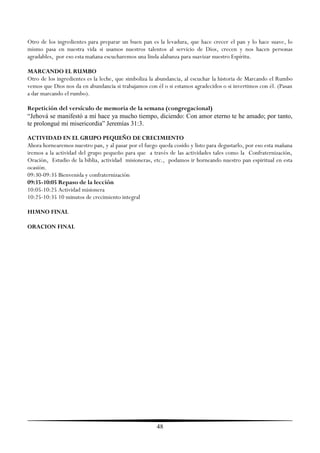 Otro de los ingredientes para preparar un buen pan es la levadura, que hace crecer el pan y lo hace suave, lo
mismo pasa en nuestra vida si usamos nuestros talentos al servicio de Dios, crecen y nos hacen personas
agradables, por eso esta mañana escucharemos una linda alabanza para suavizar nuestro Espíritu.

MARCANDO EL RUMBO
Otro de los ingredientes es la leche, que simboliza la abundancia, al escuchar la historia de Marcando el Rumbo
vemos que Dios nos da en abundancia si trabajamos con él o si estamos agradecidos o si invertimos con él. (Pasan
a dar marcando el rumbo).

Repetición del versículo de memoria de la semana (congregacional)
“Jehová se manifestó a mí hace ya mucho tiempo, diciendo: Con amor eterno te he amado; por tanto,
te prolongué mi misericordia” Jeremías 31:3.

ACTIVIDAD EN EL GRUPO PEQUEÑO DE CRECIMIENTO
Ahora hornearemos nuestro pan, y al pasar por el fuego queda cosido y listo para degustarlo, por eso esta mañana
iremos a la actividad del grupo pequeño para que a través de las actividades tales como la Confraternización,
Oración, Estudio de la biblia, actividad misioneras, etc., podamos ir horneando nuestro pan espiritual en esta
ocasión.
09:30-09:35 Bienvenida y confraternización
09:35-10:05 Repaso de la lección
10:05-10:25 Actividad misionera
10:25-10:35 10 minutos de crecimiento integral

HIMNO FINAL

ORACION FINAL




                                                      48
 