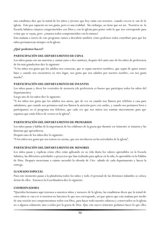 una estadística dice que la mitad de los niños y jóvenes que hoy están con nosotros cuando crecen se van de la
iglesia. Esto por supuesto no nos gusta, pero es una realidad. Sin embargo, no tiene que ser así. Nosotros en la
Escuela Sabática estamos comprometidos con Dios y con la iglesia para poner todo lo que nos corresponde para
evitar que se vayan, pero ¿estamos todos comprometidos con lo mismo?
Esta mañana a través de este programa vamos a descubrir también cómo podemos todos contribuir para que los
niños permanezcan siempre en la iglesia.

¿Qué podemos hacer?

PARTICIPACIÓN DEL DEPARTAMENTO DE CUNA
Los niños pasan con sus maestras y cantan (uno o dos cantitos), después del canto uno de los niños de preferencia
de los más grandecitos dice lo siguiente:
―A los niños nos gusta que los adultos nos conozcan, que se sepan nuestros nombres, que sepan de quien somos
hijos y cuando nos encuentren en otro lugar, nos gusta que nos saluden por nuestro nombre, eso nos gusta
mucho‖.

PARTICIPACIÓN DEL DEPARTAMENTO DE INFANTES
Los niños pasan y dicen los versículos de memoria (de preferencia es bueno que participen todos los niños del
departamento)
Luego uno de los niños dice lo siguiente:
―A los niños nos gusta que los adultos nos amen, que de vez en cuando nos llamen por teléfono a casa para
saludarnos, que cuando nos portamos mal nos llamen la atención pero con cariño, y cuando nos portamos bien o
participamos en el programa nos feliciten, que cada vez que nos miren nos sonrían sinceramente para que
sepamos que están felices de vernos en la iglesia‖.

PARTICIPACIÓN DEL DEPARTAMENTO DE PRIMARIOS
Los niños pasan y hablan de la importancia de los eslabones de la gracia que durante ese trimestre se trataron y las
historias que aprendieron.
Después uno de los niños dice lo siguiente:
―A los niños nos gusta que nos tomen en cuenta, que nos involucren en las actividades de la iglesia‖.

PARTICIPACIÓN DEL DEPARTAMENTO DE MENORES
Los niños pasan y explican cómo ellos están aplicando en su vida diaria los valores aprendidos en la Escuela
Sabática, las diferentes actividades o proyectos que han realizado para aplicar en la vida, lo aprendido en la Palabra
de Dios. Después mencionan a cuánto ascendió la ofrenda de 13er. sábado de cada departamento y hacen la
entrega.

LLAMADO ESPECIAL
Para este momento pasan a la plataforma todos los niños y todo el personal de las divisiones infantiles se coloca
detrás de ellos. Entonces la Coordinadora dice lo siguiente:

COORDINADORA
―Queridos hermanos aquí tenemos a nuestros niños y menores de la iglesia, las estadísticas dicen que la mitad de
estos niños se van a ir si nosotros no hacemos lo que nos corresponde, así que quiero que esta mañana por medio
de una oración nos comprometamos todos con Dios, para hacer todo nuestro esfuerzo y conservarlos en la iglesia
no a algunos solamente sino a todos por la gracia de Dios. Que este nuevo trimestre podamos hacer lo que ellos

                                                         50
 
