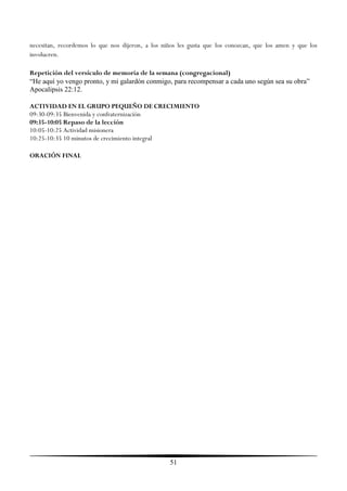 necesitan, recordemos lo que nos dijeron, a los niños les gusta que los conozcan, que los amen y que los
involucren.

Repetición del versículo de memoria de la semana (congregacional)
“He aquí yo vengo pronto, y mi galardón conmigo, para recompensar a cada uno según sea su obra”
Apocalipsis 22:12.

ACTIVIDAD EN EL GRUPO PEQUEÑO DE CRECIMIENTO
09:30-09:35 Bienvenida y confraternización
09:35-10:05 Repaso de la lección
10:05-10:25 Actividad misionera
10:25-10:35 10 minutos de crecimiento integral

ORACIÓN FINAL




                                                  51
 
