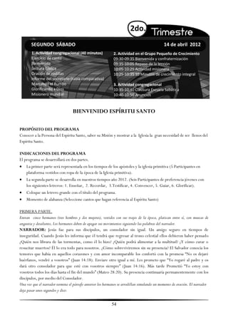 2do.
       SEGUNDO SÁBADO                                                                        14 de abril 2012
       1. Actividad congregacional (40 minutos)              2. Actividad en el Grupo Pequeño de Crecimiento
       Ejercicio de canto                                    09:30-09:35 Bienvenida y confraternización
       Bienvenida                                            09:35-10:05 Repaso de la lección
       Lectura bíblica                                       10:05-10:25 Actividad misionera
       Oración de rodillas                                   10:25-10:35 10 Minutos de crecimiento integral
       Informe del secretario (tabla comparativa)
       Marcando el Rumbo                                     3. Actividad congregacional
       Glorificando a Dios                                   10:35-10:40 Clausura Escuela Sabática
       Misionero mundial                                     10:40-10:50 Anuncios


                                  BIENVENIDO ESPÍRITU SANTO

PROPÓSITO DEL PROGRAMA
Conocer a la Persona del Espíritu Santo, saber su Misión y mostrar a la Iglesia la gran necesidad de ser llenos del
Espíritu Santo.

INDICACIONES DEL PROGRAMA
El programa se desarrollará en dos partes.
 La primer parte será representada en los tiempos de los apóstoles y la iglesia primitiva (5 Participantes en
    plataforma vestidos con ropa de la época de la Iglesia primitiva).
   La segunda parte se desarrolla en nuestros tiempos año 2012. (Seis Participantes de preferencia jóvenes con
    los siguientes letreros: 1. Enseñar, 2. Recordar, 3.Testíficar, 4. Convencer, 5. Guiar, 6. Glorificar).
   Coloque un letrero grande con el título del programa.
   Momento de alabanza (Seleccione cantos que hagan referencia al Espíritu Santo)

PRIMERA PARTE.
Entran cinco hermanos (tres hombres y dos mujeres), vestidos con sus trajes de la época, platican entre sí, con muecas de
angustia y desaliento, Los hermanos deben de apegar sus movimientos siguiendo las palabras del narrador.
NARRADOR: Jesús fue para sus discípulos, un consolador sin igual. Un amigo seguro en tiempos de
inseguridad. Cuando Jesús les informa que él tendrá que regresar al trono celestial ellos debieron haber pensado
¿Quién nos librara de las tormentas, como él lo hizo? ¿Quién podrá alimentar a la multitud? ¿Y cómo curar o
resucitar muertos? Él lo era todo para nosotros. ¿Cómo sobreviviremos sin su presencia? El Salvador conocía los
temores que había en aquellos corazones y con amor incomparable los confortó con la promesa ―No os dejaré
huérfanos, vendré a vosotros‖ (Juan 14:18). Enviare otro igual a mí. Les prometo que ―Yo rogaré al padre y os
dará otro consolador para que esté con vosotros siempre‖ (Juan 14:16). Más tarde Prometió ―Yo estoy con
vosotros todos los días hasta el fin del mundo‖ (Mateo 28:20). Su presencia continuaría permanentemente con los
discípulos, por medio del Consolador.
Una vez que el narrador termina el párrafo anterior los hermanos se arrodillan simulando un momento de oración. El narrador
deja pasar unos segundos y dice:


                                                           54
 
