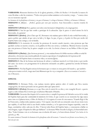 NARRADOR: Momentos históricos los de la iglesia primitiva, el libro de Hechos 1:14 describe la manera de
como llevaban a cabo las reuniones: ―Todos estos perseveraban unánimes en la oración y ruego…‖ veamos cómo
era ese momento especial:
Los hermanos de la plataforma se levantan y con gozo el hermano 1 se dirige al hermano 2 (Pedro) y al hermano 4 (Matías).
HERMANO 1: ¡Matías!, ¡Pedro!, gracias por orar por nosotros. Sean bienvenidos a nuestra reunión de
oración.
HERMANO 2 (Pedro): Pero ¿quiénes son todos estos hermanos? (dirigiéndose a la congregación).
HERMANO 1: Son los que han venido a participar de la adoración. Que le parece si usted mismo les da la
bienvenida. ¿Le gustaría?
HERMANO 2 (Pedro): ¡Pero Claro que Sí!, Hermanos esta mañana quiero darles la más cordial bienvenida, y
quiero pedirte que saludes al que está a tu lado y le digas: La paz, el gozo y el poder de Dios por medio del
Espíritu Santo sean contigo y con tu familia.
HERMANA 3: Es momento de recordar las promesas de nuestro amado maestro, estas promesas que han
quedado escritas en nuestro corazón y en la palabra de Dios son ciertas y verdaderas. Mientras leemos recuerda
que esta promesa el Señor hoy la quiere cumplir en tu vida. Les Invito a buscar en sus biblias el libro de Juan
14:12.
HERMANO 4 (Matías): ¡Que hermosa promesa!, y esta mañana hemos de doblar nuestras rodillas en señal de
adoración y elevaremos una oración pidiendo de manera especial por el cumplimiento de la promesa del
derramamiento del Espíritu Santo en nuestras vidas y en nuestra Iglesia.
HERMANA 5: Una de las formas más hermosas de adorar y reafirmar nuestra fe en Cristo Jesús es por medio
del canto. Les invito a ser protagonistas de la adoración entonando con júbilo y gratitud las estrofas del himno
número 190.
HERMANO 1: Nos han llegado noticias de hermanos que se reúnen en otras partes del mundo y que también
están perseverantes en la fe, tengo una Carta Misionera que les voy a compartir. (Pasa en ese momento el invitado a
dar el Misionero).

ESPECIAL

HERMANA 3: Hermano Pedro, esta mañana nuestra iglesia quisiera saber el rumbo que lleva nuestra
congregación, de manera personal a mí me gustaría saber qué opina usted.
HERMANO 2 (Pedro): Hermana yo se que Dios está al control de su obra y este evangelio llevará a puerto
seguro a cada cristiano fiel, le invito que escuchemos Marcando el Rumbo.
NARRADOR: Cincuenta días después de la resurrección se cumplió la promesa del Salvador acerca de la venida
del Espíritu Santo para dar continuidad al ministerio de Cristo, lo que ocurrió en ese momento fue algo nunca
antes visto en el planeta tierra, el libro de Hechos (2:1-4) registra el evento de esta manera: ―Cuando llegó el día
de Pentecostés, estaban todos unánimes juntos. Y de repente vino del cielo un estruendo como de un viento recio
que soplaba, el cual llenó toda la casa donde estaban sentados; y se les aparecieron lenguas repartidas, como de
fuego, asentándose sobre cada uno de ellos. Y fueron todos llenos del Espíritu Santo, y comenzaron a hablar en
otras lenguas, según el Espíritu les daba que hablasen‖. La hermana White describe la alegría y la fraternidad entre
ellos: ―Cada Cristiano veía en su hermano una revelación del amor y la benevolencia divinos‖ (Los hechos de los
apóstoles, p. 40).
En cuanto termina el Narrador los hermanos de la plataforma salen del escenario. Y entran los seis Jóvenes con sus letreros y los
leen uno por uno.



                                                              55
 