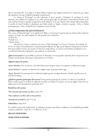 fueron enterrados allí. A ese lugar se le llamó ―Kibrot Hataava, que significa tumba de los codiciosos, por cuanto
allí sepultaron a los que se habían entregado a la glotonería‖.
         La entrega al ―Estómago‖ no solo representa el deseo parcial y dominante de participar de cierto
alimento, sino también de complacer el yo, todos querían ganar algo. Eva deseaba el conocimiento del bien y del
mal; Sodoma deseaba su propia complacencia; Esaú satisfacer el yo, que durante tanto tiempo había alimentado;
el pueblo de Israel deseaba la abundancia que había tenido en Egipto, deseaba su pasado. Todos se habían
preocupado por el hoy, olvidando las recompensas eternas de Dios.

¿CÓMO LIBERARSE DEL JEFE ESTÓMAGO?
Para vencer al ―Jefe Estómago‖ en el capítulo 6 de Mateo se mencionan 3 aspectos que un cristiano debe mantener
siempre en mente, los cuales implican no solo pensarlos sino realizarlos.
―Cuando des…‖
―Cuando ores…‖
―Cuando ayunes…‖
         De estos tres, el que se relaciona con vencer al ―Jefe Estómago‖ es el tercero. El ayuno. Sin embargo de
los tres es el que menos practicamos, la mayoría puede disponer dar algo, puede disponer tiempo para la oración.
Pero para realizar el ayuno, las excusas, los diversos compromisos, no conocer sus beneficios terapéuticos o no
recordar las bendiciones espirituales nos conducen a no practicarlo.

¿Qué es el ayuno? El ayuno bíblico es privarse de alimentos con un propósito espiritual, lleva a la persona a una
relación más profunda, más íntima y más poderosa con el Señor.
Algunos tipos de ayuno:
Ayuno Absoluto: Este es extremo, solo debe hacerse por tiempos cortos, no se ingieren ni alimentos ni agua.
Ayuno Normal: Se abstiene de alimentos de cualquier tipo. Se permite beber agua.
Ayuno Parcial: Un ayuno parcial normalmente implica pasarse sin algún alimento y bebida específicos por un
período de tiempo.
¿Quiénes pueden participar del ayuno? Todos pueden participar de acuerdo a su salud. En el pueblo de
Israel, se hacía ayuno en el día de la expiación, los niños se incluían en el ayuno, no con una rigidez como la de los
adultos pero se les iba animando a participar de él.
Beneficios del ayuno:
Una relación más intima con Dios. Isaías 58:9
Una confianza en Dios aún en las pruebas.
Abundancia económica. Joel 2:15-20
Salud física. Isaías 58:8
El verdadero ayuno solo tendrá efecto, si realizamos el ayuno como Dios lo estableció. Con humildad, privacidad,
oración y meditación. Isaías 58: 3-12, Mateo 6: 16-18.
RELATO MISIONERO
MARCANDO EL RUMBO




                                                         62
 