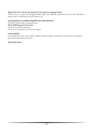 Repetición del versículo de memoria de la semana (congregacional)
―Había entonces en Jope una discípula llamada Tabita, que traducido quiere decir, Dorcas. Esta abundaba en
buenas obras y en limosnas que hacía‖ Hechos 9:36.

ACTIVIDAD EN EL GRUPO PEQUEÑO DE CRECIMIENTO
09:30-09:35 Bienvenida y confraternización
09:35-10:05 Repaso de la lección
10:05-10:25 Actividad misionera
10:25-10:35 10 minutos de crecimiento integral

CONCLUSIÓN
Los beneficios del ayuno solo se darán en público cuando lo hagamos en privado. Prueba el ayuno y prepárate
para recibir las bendiciones del cielo.

ORACIÓN FINAL




                                                      63
 