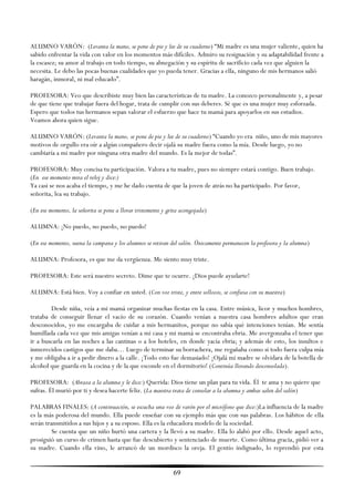 ALUMNO VARÓN: (Levanta la mano, se pone de pie y lee de su cuaderno) ―Mi madre es una mujer valiente, quien ha
sabido enfrentar la vida con valor en los momentos más difíciles. Admiro su resignación y su adaptabilidad frente a
la escasez; su amor al trabajo en todo tiempo, su abnegación y su espíritu de sacrificio cada vez que alguien la
necesita. Le debo las pocas buenas cualidades que yo pueda tener. Gracias a ella, ninguno de mis hermanos salió
haragán, inmoral, ni mal educado‖.

PROFESORA: Veo que describiste muy bien las características de tu madre. La conozco personalmente y, a pesar
de que tiene que trabajar fuera del hogar, trata de cumplir con sus deberes. Sé que es una mujer muy esforzada.
Espero que todos tus hermanos sepan valorar el esfuerzo que hace tu mamá para apoyarlos en sus estudios.
Veamos ahora quien sigue.

ALUMNO VARÓN: (Levanta la mano, se pone de pie y lee de su cuaderno) ―Cuando yo era niño, uno de mis mayores
motivos de orgullo era oír a algún compañero decir ojalá su madre fuera como la mía. Desde luego, yo no
cambiaría a mi madre por ninguna otra madre del mundo. Es la mejor de todas‖.

PROFESORA: Muy concisa tu participación. Valora a tu madre, pues no siempre estará contigo. Buen trabajo.
(En ese momento mira el reloj y dice:)
Ya casi se nos acaba el tiempo, y me he dado cuenta de que la joven de atrás no ha participado. Por favor,
señorita, lea su trabajo.

(En ese momento, la señorita se pone a llorar tristemente y grita acongojada)

ALUMNA: ¡No puedo, no puedo, no puedo!

(En ese momento, suena la campana y los alumnos se retiran del salón. Únicamente permanecen la profesora y la alumna)

ALUMNA: Profesora, es que me da vergüenza. Me siento muy triste.

PROFESORA: Este será nuestro secreto. Dime que te ocurre. ¡Dios puede ayudarte!

ALUMNA: Está bien. Voy a confiar en usted. (Con voz triste, y entre sollozos, se confiesa con su maestra)

        Desde niña, veía a mi mamá organizar muchas fiestas en la casa. Entre música, licor y muchos hombres,
trataba de conseguir llenar el vacío de su corazón. Cuando venían a nuestra casa hombres adultos que eran
desconocidos, yo me encargaba de cuidar a mis hermanitos, porque no sabía qué intenciones tenían. Me sentía
humillada cada vez que mis amigas venían a mi casa y mi mamá se encontraba ebria. Me avergonzaba el tener que
ir a buscarla en las noches a las cantinas o a los hoteles, en donde yacía ebria; y además de esto, los insultos e
inmerecidos castigos que me daba… Luego de terminar su borrachera, me regañaba como si todo fuera culpa mía
y me obligaba a ir a pedir dinero a la calle. ¡Todo esto fue demasiado! ¡Ojalá mi madre se olvidara de la botella de
alcohol que guarda en la cocina y de la que esconde en el dormitorio! (Continúa llorando desconsolada).

PROFESORA: (Abraza a la alumna y le dice:) Querida: Dios tiene un plan para tu vida. Él te ama y no quiere que
sufras. Él murió por ti y desea hacerte feliz. (La maestra trata de consolar a la alumna y ambas salen del salón)

PALABRAS FINALES: (A continuación, se escucha una voz de varón por el micrófono que dice:)La influencia de la madre
es la más poderosa del mundo. Ella puede enseñar con su ejemplo más que con sus palabras. Los hábitos de ella
serán transmitidos a sus hijos y a su esposo. Ella es la educadora modelo de la sociedad.
         Se cuenta que un niño hurtó una cartera y la llevó a su madre. Ella lo alabó por ello. Desde aquel acto,
prosiguió un curso de crimen hasta que fue descubierto y sentenciado de muerte. Como última gracia, pidió ver a
su madre. Cuando ella vino, le arrancó de un mordisco la oreja. El gentío indignado, lo reprendió por esta


                                                              69
 