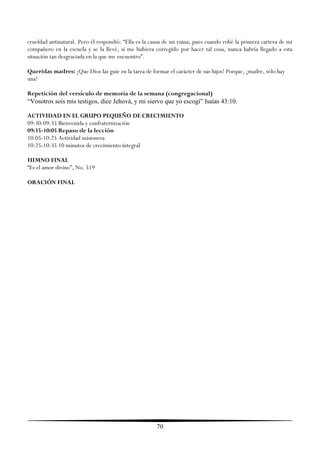 crueldad antinatural. Pero él respondió: ―Ella es la causa de mi ruina; pues cuando robé la primera cartera de mi
compañero en la escuela y se la llevé, si me hubiera corregido por hacer tal cosa, nunca habría llegado a esta
situación tan desgraciada en la que me encuentro‖.

Queridas madres: ¡Que Dios las guíe en la tarea de formar el carácter de sus hijos! Porque, ¡madre, sólo hay
una!

Repetición del versículo de memoria de la semana (congregacional)
“Vosotros sois mis testigos, dice Jehová, y mi siervo que yo escogí” Isaías 43:10.

ACTIVIDAD EN EL GRUPO PEQUEÑO DE CRECIMIENTO
09:30-09:35 Bienvenida y confraternización
09:35-10:05 Repaso de la lección
10:05-10:25 Actividad misionera
10:25-10:35 10 minutos de crecimiento integral

HIMNO FINAL
―Es el amor divino‖, No. 519

ORACIÓN FINAL




                                                       70
 