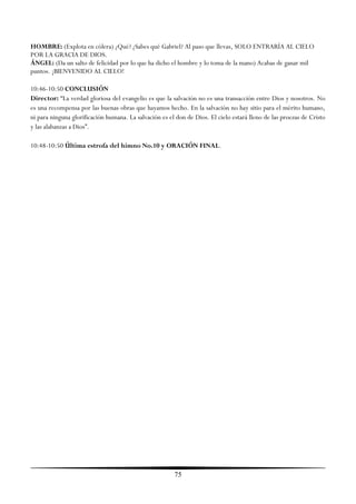 HOMBRE: (Explota en cólera) ¿Qué? ¿Sabes qué Gabriel? Al paso que llevas, SOLO ENTRARÍA AL CIELO
POR LA GRACIA DE DIOS.
ÁNGEL: (Da un salto de felicidad por lo que ha dicho el hombre y lo toma de la mano) Acabas de ganar mil
puntos. ¡BIENVENIDO AL CIELO!

10:46-10:50 CONCLUSIÓN
Director: ―La verdad gloriosa del evangelio es que la salvación no es una transacción entre Dios y nosotros. No
es una recompensa por las buenas obras que hayamos hecho. En la salvación no hay sitio para el mérito humano,
ni para ninguna glorificación humana. La salvación es el don de Dios. El cielo estará lleno de las proezas de Cristo
y las alabanzas a Dios‖.

10:48-10:50 Última estrofa del himno No.10 y ORACIÓN FINAL.




                                                        75
 