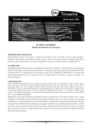 2do.
       OCTAVO SÁBADO                                                               26 de mayo 2012
      1. Actividad congregacional (40 minutos)          2. Actividad en el Grupo Pequeño de Crecimiento
      Ejercicio de canto                                09:30-09:35 Bienvenida y confraternización
      Bienvenida                                        09:35-10:05 Repaso de la lección
      Lectura bíblica                                   10:05-10:25 Actividad misionera
      Oración de rodillas                               10:25-10:35 10 Minutos de crecimiento integral
      Informe del secretario (tabla comparativa)
      Marcando el Rumbo                                 3. Actividad congregacional
      Glorificando a Dios                               10:35-10:40 Clausura Escuela Sabática
      Misionero mundial                                 10:40-10:50 Anuncios


                                        EL GRAN ALFARERO
                                    Misión del Sureste de Veracruz


PROPÓSITO DEL PROGRAMA
Fuimos hechos del polvo de la tierra. Las lluvias del pecado nos han convertido en barro, algo inservible e
indeseable. Cristo Jesús, el gran Alfarero, quiere tomar ese barro en sus manos maestras y hacerlo vasijas útiles y
hermosas. Sólo si nos ponemos en sus manos, él podrá hacer de nosotros una obra de arte y de utilidad a la vez.

AL DIRECTOR
La plataforma puede estar decorada con una lámina de Jesús como "el Alfarero". Debe haber una mesa grande que
pueda estar decorada, con un hermoso jarrón de barro. Cada persona que toma reparte en el programa debe llevar
su vasija de barro. Las vasijas pueden tener un letrero en que se lea: ALABANZA, ORACION, etc. Después que
habla cada participante coloca su vasija en la mesa. Las vasijas deben ser colocadas en orden de entrada, o en
orden de las partes.

INTRODUCCIÓN
Formó al hombre del polvo de la tierra y alentó en su nariz soplo de vida, y fue el hombre un alma viviente. Somos
hechos del polvo de la tierra y las torrenciales lluvias del pecado nos han vuelto barro, algo de poco valor e
indeseables. Cristo con sus maravillosas manos creadoras que fueron clavadas en la cruz por nosotros, quiere hacer
de este barro algo útil y hermoso. El dejó su posición de Príncipe de los cielos y se convirtió en Alfarero para
nosotros. Sólo debemos ponernos en sus manos de "gran Artesano" para que él convierta este barro en una obra de
arte, con una utilidad inimaginable.
Después que de las manos del alfarero, ha salido una hermosa vasija de barro, ésta está muy débil o suave y puede
deformarse con facilidad; entonces el alfarero la pone dentro del horno para que se cosa y se endurezca y no pierda
su bella forma. De esta misma manera, nuestro "gran Alfarero", después que nos ha hecho hermosas vasijas, las toma
y las pone dentro del horno de las pruebas para que salgamos fortalecidos y no perdamos la hermosa forma, o belleza
de carácter que él ha querido darnos. El quiere que seamos, además que una obra de arte de sus manos, recipientes
útiles y llenos de su gran amor. Después que nos hemos puesto en sus manos y él nos ha hecho vasijas útiles ¿De qué
llenaremos nuestras vasijas?




                                                        76
 