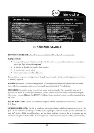 2do.
        DÉCIMO SÁBADO                                                               9 de junio 2012
        1. Actividad congregacional (40 minutos)           2. Actividad en el Grupo Pequeño de Crecimiento
        Ejercicio de canto                                 09:30-09:35 Bienvenida y confraternización
        Bienvenida                                         09:35-10:05 Repaso de la lección
        Lectura bíblica                                    10:05-10:25 Actividad misionera
        Oración de rodillas                                10:25-10:35 10 Minutos de crecimiento integral
        Informe del secretario (tabla comparativa)
        Marcando el Rumbo                                  3. Actividad congregacional
        Glorificando a Dios                                10:35-10:40 Clausura Escuela Sabática
        Misionero mundial                                  10:40-10:50 Anuncios


                                      UN ABOGADO INFALIBLE


PROPÓSITO DEL PROGRAMA: Mostrar que en el juicio de Dios, él anhela nuestra salvación.

INDICACIONES
         Se prepara el escenario para representar la corte del estado, se puede utilizar una mesa con mantel y un
          letrero que diga ―Juicio Investigador”.
         Se necesita un abogado, un acusado, fiscal acusador.
         El acusado estará con un policía
         Un reportero de la cadena Salva TV Latino.

Para dar inicio al programa entrará primero el abogado (representando a Jesús), tomará su lugar, posteriormente
el acusado y el policía.

POLICÍA: Buenos días a cada uno de los presentes, la corte celestial entra en sesión y les extiende una cordial
bienvenida. Se espera un juicio justo como lo demanda la constitución de la Patria Celestial.

REPORTERO: Se nos informa que todo está listo para el juicio investigador. Sin embargo hay un grupo de
personas a las afueras de la corte que dan ánimo al acusado, ellos declaran tener mucha confianza en el abogado,
ellos invitan a entonar el himno No. 289(NIA 292).Reportó para ustedes el enviado especial de su cadena Salva
TV Latino.

FISCAL ACUSADOR: Estamos aquí para hacer cumplir la Palabra. Invito a buscar en sus biblias 2 Corintios
5:10 (leer).

ACUSADO O PECADOR: Este día he venido por mi propia voluntad confiado en la promesa escrita en 1 de
Juan 1:9 ―Si confesamos nuestros pecados Dios es fiel y justo para perdonar nuestros pecados y limpiarnos de
todo mal‖, invito a doblar sus rodillas y hacer una oración de confesión (se sugiere dar un tiempo para que los
miembros de la iglesia hablen con Dios de manera personal y terminar con una oración audible, dar indicaciones)




                                                         82
 