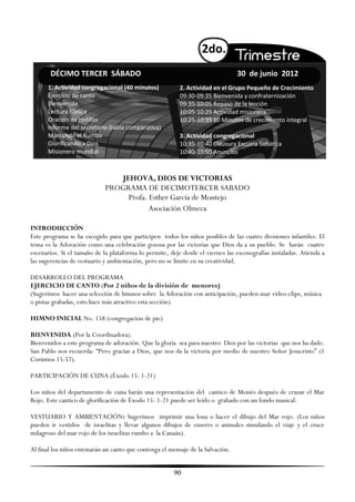 2do.
       DÉCIMO TERCER SÁBADO                                                      30 de junio 2012
      1. Actividad congregacional (40 minutos)            2. Actividad en el Grupo Pequeño de Crecimiento
      Ejercicio de canto                                  09:30-09:35 Bienvenida y confraternización
      Bienvenida                                          09:35-10:05 Repaso de la lección
      Lectura bíblica                                     10:05-10:25 Actividad misionera
      Oración de rodillas                                 10:25-10:35 10 Minutos de crecimiento integral
      Informe del secretario (tabla comparativa)
      Marcando el Rumbo                                   3. Actividad congregacional
      Glorificando a Dios                                 10:35-10:40 Clausura Escuela Sabática
      Misionero mundial                                   10:40-10:50 Anuncios



                                JEHOVA, DIOS DE VICTORIAS
                             PROGRAMA DE DECIMOTERCER SABADO
                                  Profa. Esther García de Montejo
                                         Asociación Olmeca

INTRODUCCIÓN
Este programa se ha escogido para que participen todos los niños posibles de las cuatro divisiones infantiles. El
tema es la Adoración como una celebración gozosa por las victorias que Dios da a su pueblo. Se harán cuatro
escenarios. Si el tamaño de la plataforma lo permite, deje desde el viernes las escenografías instaladas. Atienda a
las sugerencias de vestuario y ambientación, pero no se limite en su creatividad.

DESARROLLO DEL PROGRAMA
EJERCICIO DE CANTO (Por 2 niños de la división de menores)
(Sugerimos hacer una selección de himnos sobre la Adoración con anticipación, pueden usar video-clips, música
o pistas grabadas, esto hace más atractivo esta sección).

HIMNO INICIAL No. 158 (congregación de pie)

BIENVENIDA (Por la Coordinadora).
Bienvenidos a este programa de adoración. Que la gloria sea para nuestro Dios por las victorias que nos ha dado.
San Pablo nos recuerda: ―Pero gracias a Dios, que nos da la victoria por medio de nuestro Señor Jesucristo‖ (1
Corintios 15:57).

PARTICIPACIÓN DE CUNA (Éxodo 15: 1-21)

Los niños del departamento de cuna harán una representación del cantico de Moisés después de cruzar el Mar
Rojo. Este cantico de glorificación de Éxodo 15: 1-21 puede ser leído o grabado con un fondo musical.

VESTUARIO Y AMBIENTACIÓN: Sugerimos imprimir una lona o hacer el dibujo del Mar rojo. (Los niños
pueden ir vestidos de israelitas y llevar algunos dibujos de enseres o animales simulando el viaje y el cruce
milagroso del mar rojo de los israelitas rumbo a la Canaán).

Al final los niños entonarán un canto que contenga el mensaje de la Salvación.


                                                        90
 