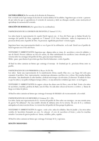 LECTURA BÍBLICA (Por un niño de la división de Primarios).
Este versículo será el que marque la lección de escuela sabática de los adultos. Sugerimos que se invite a ponerse
de pie todos los que se aprendieron el versículo de memoria y darle un obsequio sencillo, como motivación al
aprendizaje de memoria del versículo.

ORACIÓN DE RODILLAS (Por quien desee la coordinadora)

PARTICIPACION DE LA DIVISION DE INFANTES (2ª.Samuel 12:19.)

Los niños harán la representación de cuando David regresó con el Arca del Pacto que se habían llevado los
enemigos del pueblo de Dios, registrada en 2ª.Samuel 12:19. Esta celebración indica la importancia de la
presencia divina entre el pueblo de Dios. Su presencia significaba para Israel victoria segura.

Sugerimos hacer una representación donde se vea el gozo de la celebración en la cual David con el pueblo de
Israel regresan con el Arca del Pacto.

VESTUARIO Y AMBIENTACIÓN: Sugerimos que algunos niños se vistan de sacerdotes y otros de soldados y
uno de David. Procure elaborar un Arca de cartón, un Altar simbolizando los sacrificios como ofrendas por la
victoria sobre los enemigos del pueblo de Dios, para una mejor ilustración.
Utilice panes para ilustrar la provisión que hizo David al alimentar a todo el pueblo.

Al final los niños cantaran un himno que contenga el mensaje de Gratitud por la presencia divina entre su
pueblo.

PARTICIPACION DE LOS PRIMARIOS (1 Reyes 18:20-39).
Los niños harán una representación de la manifestación divina cuando Elías ora y cae fuego del cielo para
consumir el sacrificio. Esta representación enseñará que adoramos a un Dios vivo y celoso. Hoy muchas familias
adventistas han abandonado su culto familiar y dedican más tiempo a la televisión y la Internet. El anhelo de Dios
es que los niños y sus padres dediquen tiempo a Dios y en una adoración verdadera que inicie en sus hogares.

VESTUARIO Y AMBIENTACIÓN: Se sugiere colocar dos altares uno de Dios y otro de Baal. Vestir a los niños
de sacerdotes, israelitas, profetas de Baal y uno de Elías. En cada altar colocar un becerro o cordero y llamas de
fuego en el altar de Jehová.

Al final los niños cantarán un himno que contenga el mensaje de fidelidad o de reconcomiendo a la verdad.

PARTICIPACION DE LOS MENORES (2 Crónicas 20: 1-30).
Los niños harán una representación de la victoria del pueblo de Dios sobre sus enemigos con una extraña arma
de guerra ―las alabanzas‖. Fue una notable ofrenda de alabanza antes de la victoria. Un acto de fe y confianza
anticipada en la intervención divina. La victoria fue del pueblo de Dios porque la pidieron.

VESTUARIO Y AMBIENTACIÓN: Se sugiere vestir a dos niños de soldados. Uno de Josafat y los otros niños
vestidos de Sacerdotes formando un coro. Se colocará el coro de sacerdotes al frente y atrás los israelitas
armados. Las armas de guerra pueden ser lanzas, cuchillos, palos, espadas.

Al final los niños cantaran un himno que contenga el mensaje de fe y esperanza.

RINCÓN MISIONERO



                                                       91
 