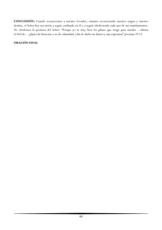 CONCLUSIÓN: Cuando reconocemos a nuestro Creador, estamos reconociendo nuestro origen y nuestro
destino, el Señor hoy nos invita a seguir confiando en él y a seguir obedeciendo cada uno de sus mandamientos.
No olvidemos la promesa del Señor: ―Porque yo sé muy bien los planes que tengo para ustedes —afirma
el SEÑOR—, planes de bienestar y no de calamidad, a fin de darles un futuro y una esperanza‖ Jeremías 29:11.

ORACIÓN FINAL




                                                     95
 