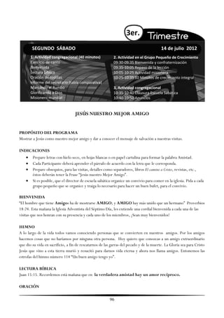 3er.
        SEGUNDO SÁBADO                                                                    14 de julio 2012
        1. Actividad congregacional (40 minutos)            2. Actividad en el Grupo Pequeño de Crecimiento
        Ejercicio de canto                                  09:30-09:35 Bienvenida y confraternización
        Bienvenida                                          09:35-10:05 Repaso de la lección
        Lectura bíblica                                     10:05-10:25 Actividad misionera
        Oración de rodillas                                 10:25-10:35 10 Minutos de crecimiento integral
        Informe del secretario (tabla comparativa)
        Marcando el Rumbo                                   3. Actividad congregacional
        Glorificando a Dios                                 10:35-10:40 Clausura Escuela Sabática
        Misionero mundial                                   10:40-10:50 Anuncios


                                   JESÚS NUESTRO MEJOR AMIGO


PROPÓSITO DEL PROGRAMA
Mostrar a Jesús como nuestro mejor amigo y dar a conocer el mensaje de salvación a nuestras visitas.

INDICACIONES
        Prepare letras con hielo seco, en hojas blancas o en papel cartulina para formar la palabra Amistad.
        Cada Participante deberá aprender el párrafo de acuerdo con la letra que le corresponda.
        Prepare obsequios, para las visitas, detalles como separadores, libros El camino a Cristo, revistas, etc.,
         éstos deberán tener la Frase ―Jesús nuestro Mejor Amigo‖.
        Si es posible, que el director de escuela sabática organice un convivio para comer en la iglesia. Pida a cada
         grupo pequeño que se organice y traiga lo necesario para hacer un buen bufet, para el convivio.

BIENVENIDA
―El hombre que tiene Amigos ha de mostrarse AMIGO; y AMIGO hay más unido que un hermano‖ Proverbios
18:24. Esta mañana la Iglesia Adventista del Séptimo Día, les extiende una cordial bienvenida a cada una de las
visitas que nos honran con su presencia y cada uno de los miembros, ¡Sean muy bienvenidos!

HIMNO
A lo largo de la vida todos vamos conociendo personas que se convierten en nuestros amigos. Por los amigos
hacemos cosas que no haríamos por ninguna otra persona. Hoy quiero que conozcas a un amigo extraordinario
que dio su vida en sacrificio, a fin de rescatarnos de las garras del pecado y de la muerte. La Gloria sea para Cristo
Jesús que vino a esta tierra murió y resucitó para darnos vida eterna y ahora nos llama amigos. Entonemos las
estrofas del himno número 114 ―Un buen amigo tengo yo‖.

LECTURA BÍBLICA
Juan 15:15. Recordemos está mañana que en la verdadera amistad hay un amor recíproco.

ORACIÓN

                                                          96
 