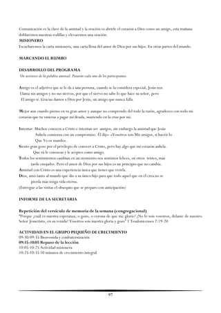 Comunicación es la clave de la amistad y la oración es abrirle el corazón a Dios como un amigo, esta mañana
doblaremos nuestras rodillas y elevaremos una oración.
MISIONERO
Escucharemos la carta misionera, una carta llena del amor de Dios por sus hijos. En otras partes del mundo.

MARCANDO EL RUMBO

DESARROLLO DEL PROGRAMA
Un acróstico de la palabra amistad. Pasarán cada uno de los participantes.

Amigo es el adjetivo que se le da a una persona, cuando se la considera especial, Jesús nos
Llama sus amigos y no sus siervos, por que el siervo no sabe lo que hace su señor, pero
 El amigo sí. Gracias damos a Dios por Jesús, un amigo que nunca falla.

Mejor aun cuando pienso en tu gran amor y aunque no comprendo del todo la razón, agradezco con todo mi
corazón que tu vinieras a pagar mi deuda, muriendo en la cruz por mí.

Intentar: Muchos conocen a Cristo e intentan ser amigos, sin embargo la amistad que Jesús
          Anhela comienza con un compromiso. Él dijo: «Vosotros sois Mis amigos, si hacéis lo
          Que Yo os mando».
Siento gran gozo por el privilegio de conocer a Cristo, pero hay algo que mi corazón anhela.
         Que tú le conozcas y le aceptes como amigo.
Todos los sentimientos cambian en un momento nos sentimos felices, en otros tristes, más
       tarde enojados. Pero el amor de Dios por sus hijos es un principio que no cambia.
Amistad con Cristo es una experiencia única que tienes que vivirla.
Dios, amó tanto al mundo que dio a su único hijo para que todo aquel que en él crea no se
       pierda más tenga vida eterna.
(Entregue a las visitas el obsequio que se preparo con anticipación)

INFORME DE LA SECRETARIA

Repetición del versículo de memoria de la semana (congregacional)
―Porque ¿cuál es nuestra esperanza, o gozo, o corona de que me gloríe? ¿No lo sois vosotros, delante de nuestro
Señor Jesucristo, en su venida? Vosotros sois nuestra gloria y gozo‖ 1 Tesalonicenses 2:19-20

ACTIVIDAD EN EL GRUPO PEQUEÑO DE CRECIMIENTO
09:30-09:35 Bienvenida y confraternización
09:35-10:05 Repaso de la lección
10:05-10:25 Actividad misionera
10:25-10:35 10 minutos de crecimiento integral




                                                             97
 