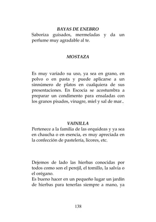 BAYAS DE ENEBRO
Saboriza guisados, mermeladas y da un
perfume muy agradable al te.


                  MOSTAZA


Es muy variado su uso, ya sea en grano, en
polvo o en pasta y puede aplicarse a un
sinnúmero de platos en cualquiera de sus
presentaciones. En Escocia se acostumbra a
preparar un condimento para ensaladas con
los granos pisados, vinagre, miel y sal de mar..



                  VAINILLA
Pertenece a la familia de las orquideas y ya sea
en chaucha o en esencia, es muy apreciada en
la confección de pastelería, licores, etc.



Dejemos de lado las hierbas conocidas por
todos como son el perejil, el tomillo, la salvia o
el orégano.
Es bueno hacer en un pequeño lugar un jardín
de hierbas para tenerlas siempre a mano, ya



                       138
 