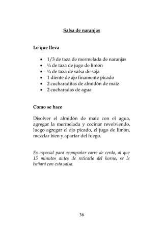 Salsa de naranjas


Lo que lleva

   •   1/3 de taza de mermelada de naranjas
   •   ¼ de taza de jugo de limón
   •   ¼ de taza de salsa de soja
   •   1 diente de ajo finamente picado
   •   2 cucharaditas de almidón de maíz
   •   2 cucharadas de agua


Como se hace

Disolver el almidón de maíz con el agua,
agregar la mermelada y cocinar revolviendo,
luego agregar el ajo picado, el jugo de limón,
mezclar bien y apartar del fuego.


Es especial para acompañar carré de cerdo, al que
15 minutos antes de retirarlo del horno, se le
bañará con esta salsa.




                       36
 