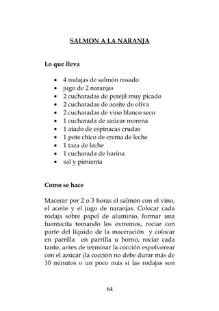 SALMON A LA NARANJA


Lo que lleva

   •   4 rodajas de salmón rosado
   •   jugo de 2 naranjas
   •   2 cucharadas de perejil muy picado
   •   2 cucharadas de aceite de oliva
   •   2 cucharadas de vino blanco seco
   •   1 cucharada de azúcar morena
   •   1 atado de espinacas crudas
   •   1 pote chico de crema de leche
   •   1 taza de leche
   •   1 cucharada de harina
   •   sal y pimienta


Como se hace

Macerar por 2 o 3 horas el salmón con el vino,
el aceite y el jugo de naranjas. Colocar cada
rodaja sobre papel de aluminio, formar una
fuentecita tomando los extremos, rociar con
parte del líquido de la maceración y colocar
en parrilla en parrilla u horno, rociar cada
tanto, antes de terminar la cocción espolvorear
con el azúcar (la cocción no debe durar más de
10 minutos o un poco más si las rodajas son



                      64
 