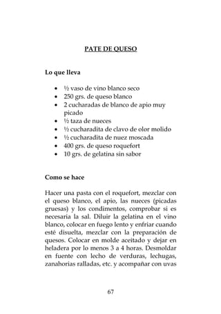 PATE DE QUESO


Lo que lleva

   •   ½ vaso de vino blanco seco
   •   250 grs. de queso blanco
   •   2 cucharadas de blanco de apio muy
       picado
   •   ½ taza de nueces
   •   ½ cucharadita de clavo de olor molido
   •   ½ cucharadita de nuez moscada
   •   400 grs. de queso roquefort
   •   10 grs. de gelatina sin sabor


Como se hace

Hacer una pasta con el roquefort, mezclar con
el queso blanco, el apio, las nueces (picadas
gruesas) y los condimentos, comprobar si es
necesaria la sal. Diluir la gelatina en el vino
blanco, colocar en fuego lento y enfriar cuando
esté disuelta, mezclar con la preparación de
quesos. Colocar en molde aceitado y dejar en
heladera por lo menos 3 a 4 horas. Desmoldar
en fuente con lecho de verduras, lechugas,
zanahorias ralladas, etc. y acompañar con uvas



                      67
 