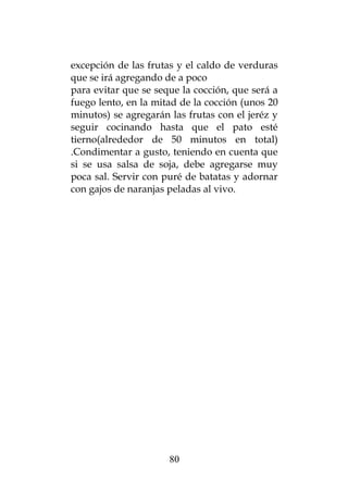 excepción de las frutas y el caldo de verduras
que se irá agregando de a poco
para evitar que se seque la cocción, que será a
fuego lento, en la mitad de la cocción (unos 20
minutos) se agregarán las frutas con el jeréz y
seguir cocinando hasta que el pato esté
tierno(alrededor de 50 minutos en total)
.Condimentar a gusto, teniendo en cuenta que
si se usa salsa de soja, debe agregarse muy
poca sal. Servir con puré de batatas y adornar
con gajos de naranjas peladas al vivo.




                      80
 