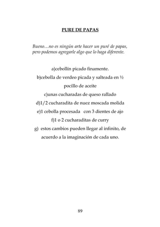 PURE DE PAPAS


Bueno…no es ningún arte hacer un puré de papas,
pero podemos agregarle algo que lo haga diferente.


          a)cebollín picado finamente.
  b)cebolla de verdeo picada y salteada en ½
                pocillo de aceite
      c)unas cucharadas de queso rallado
 d)1/2 cucharadita de nuez moscada molida
  e)1 cebolla procesada con 3 dientes de ajo
         f)1 o 2 cucharaditas de curry
g) estos cambios pueden llegar al infinito, de
    acuerdo a la imaginación de cada uno.




                       89
 
