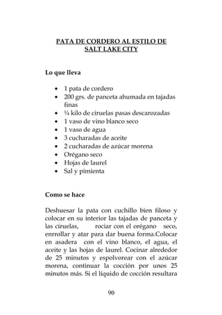 PATA DE CORDERO AL ESTILO DE
          SALT LAKE CITY


Lo que lleva

   •   1 pata de cordero
   •   200 grs. de panceta ahumada en tajadas
       finas
   •   ¼ kilo de ciruelas pasas descarozadas
   •   1 vaso de vino blanco seco
   •   1 vaso de agua
   •   3 cucharadas de aceite
   •   2 cucharadas de azúcar morena
   •   Orégano seco
   •   Hojas de laurel
   •   Sal y pimienta


Como se hace

Deshuesar la pata con cuchillo bien filoso y
colocar en su interior las tajadas de panceta y
las ciruelas,      rociar con el orégano seco,
enrrollar y atar para dar buena forma.Colocar
en asadera con el vino blanco, el agua, el
aceite y las hojas de laurel. Cocinar alrededor
de 25 minutos y espolvorear con el azúcar
morena, continuar la cocción por unos 25
minutos más. Si el líquido de cocción resultara


                      90
 
