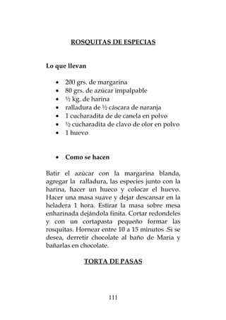 ROSQUITAS DE ESPECIAS
Lo que llevan
• 200 grs. de margarina
• 80 grs. de azúcar impalpable
• ½ kg. de harina
• ralladura de ½ cáscara de naranja
• 1 cucharadita de de canela en polvo
• ½ cucharadita de clavo de olor en polvo
• 1 huevo
• Como se hacen
Batir el azúcar con la margarina blanda,
agregar la ralladura, las especies junto con la
harina, hacer un hueco y colocar el huevo.
Hacer una masa suave y dejar descansar en la
heladera 1 hora. Estirar la masa sobre mesa
enharinada dejándola finita. Cortar redondeles
y con un cortapasta pequeño formar las
rosquitas. Hornear entre 10 a 15 minutos .Si se
desea, derretir chocolate al baño de María y
bañarlas en chocolate.
TORTA DE PASAS
111
 