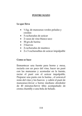 POSTRE SUIZO
Lo que lleva
• ½ kg. de manzanas verdes peladas y
cocidas
• 5 cucharadas de azúcar
• 2 vasos de vino blanco seco
• 50 grs.de harina
• 3 huevos
• 2 cucharadas de manteca
• 2 o 3 cucharaditas de azúcar impalpable
Como se hace
Enmantecar una fuente para horno y mesa,
rociarla con un poco del vino, hacer un puré
con las manzanas y acomodar en la fuente,
rociar el puré con el azúcar impalpable.
Preparar una pasta con la harina , el azúcar,el
resto del vino y los huevos y cubrir el puré de
manzanas.Llevar a horno mediano alrededor
de 40 minutos.Servir tibio acompañado de
crema chantilly o una bola de helado.
114
 