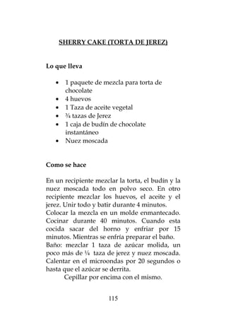 SHERRY CAKE (TORTA DE JEREZ)
Lo que lleva
• 1 paquete de mezcla para torta de
chocolate
• 4 huevos
• 1 Taza de aceite vegetal
• ¾ tazas de Jerez
• 1 caja de budín de chocolate
instantáneo
• Nuez moscada
Como se hace
En un recipiente mezclar la torta, el budín y la
nuez moscada todo en polvo seco. En otro
recipiente mezclar los huevos, el aceite y el
jerez. Unir todo y batir durante 4 minutos.
Colocar la mezcla en un molde enmantecado.
Cocinar durante 40 minutos. Cuando esta
cocida sacar del horno y enfriar por 15
minutos. Mientras se enfría preparar el baño.
Baño: mezclar 1 taza de azúcar molida, un
poco más de ¼ taza de jerez y nuez moscada.
Calentar en el microondas por 20 segundos o
hasta que el azúcar se derrita.
Cepillar por encima con el mismo.
115
 