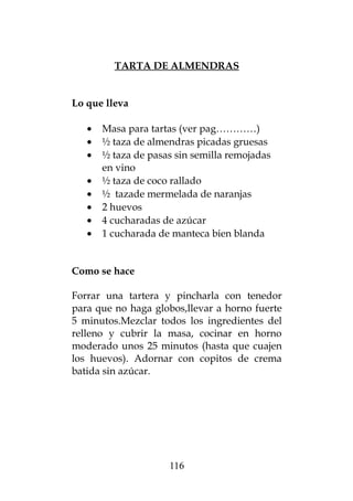TARTA DE ALMENDRAS
Lo que lleva
• Masa para tartas (ver pag…………)
• ½ taza de almendras picadas gruesas
• ½ taza de pasas sin semilla remojadas
en vino
• ½ taza de coco rallado
• ½ tazade mermelada de naranjas
• 2 huevos
• 4 cucharadas de azúcar
• 1 cucharada de manteca bien blanda
Como se hace
Forrar una tartera y pincharla con tenedor
para que no haga globos,llevar a horno fuerte
5 minutos.Mezclar todos los ingredientes del
relleno y cubrir la masa, cocinar en horno
moderado unos 25 minutos (hasta que cuajen
los huevos). Adornar con copitos de crema
batida sin azúcar.
116
 