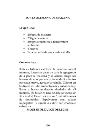 TORTA ALEMANA DE MAIZENA
Lo que lleva
• 250 grs. de maizena
• 250 grs.de azúcar
• 250 grs.de manteca a temperatura
ambiente
• 4 huevos
• 1 cucharadita de esencia de vainilla
Como se hace
Batir en batidora eléctrica la manteca unos 8
minutos, luego sin dejar de batir ir agregando
de a poco la maizena y el azúcar, luego los
huevos de uno por vez y batiendo 5 minutos
por cada huevo, agregar la vainilla. Colocar en
budinera de tubo enmantecada y enharinada y
llevar a horno moderado alrededor de 45
minutos. (El batido en total no debe ser menor de
30 minutos) Dejar descanasar 5 minutos antes
de desmoldar. Espolvorear con azúcar
impalpable y canela o cubrir con chocolate
cobertura.
MOUSSE DE DULCE DE LECHE
120
 