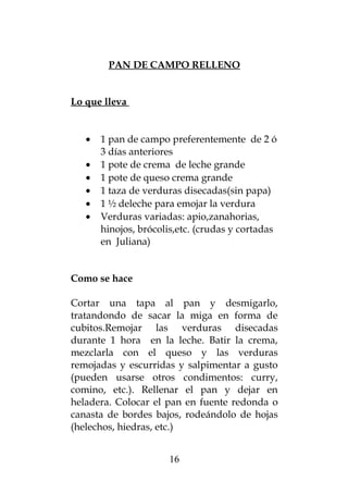 PAN DE CAMPO RELLENO
Lo que lleva
• 1 pan de campo preferentemente de 2 ó
3 días anteriores
• 1 pote de crema de leche grande
• 1 pote de queso crema grande
• 1 taza de verduras disecadas(sin papa)
• 1 ½ deleche para emojar la verdura
• Verduras variadas: apio,zanahorias,
hinojos, brócolis,etc. (crudas y cortadas
en Juliana)
Como se hace
Cortar una tapa al pan y desmigarlo,
tratandondo de sacar la miga en forma de
cubitos.Remojar las verduras disecadas
durante 1 hora en la leche. Batir la crema,
mezclarla con el queso y las verduras
remojadas y escurridas y salpimentar a gusto
(pueden usarse otros condimentos: curry,
comino, etc.). Rellenar el pan y dejar en
heladera. Colocar el pan en fuente redonda o
canasta de bordes bajos, rodeándolo de hojas
(helechos, hiedras, etc.)
16
 