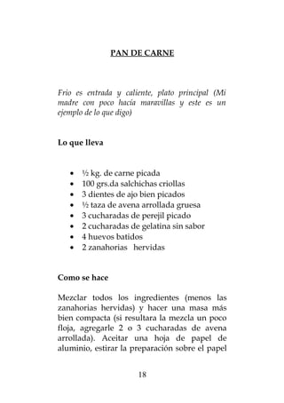 PAN DE CARNE
Frio es entrada y caliente, plato principal (Mi
madre con poco hacía maravillas y este es un
ejemplo de lo que digo)
Lo que lleva
• ½ kg. de carne picada
• 100 grs.da salchichas criollas
• 3 dientes de ajo bien picados
• ½ taza de avena arrollada gruesa
• 3 cucharadas de perejil picado
• 2 cucharadas de gelatina sin sabor
• 4 huevos batidos
• 2 zanahorias hervidas
Como se hace
Mezclar todos los ingredientes (menos las
zanahorias hervidas) y hacer una masa más
bien compacta (si resultara la mezcla un poco
floja, agregarle 2 o 3 cucharadas de avena
arrollada). Aceitar una hoja de papel de
aluminio, estirar la preparación sobre el papel
18
 