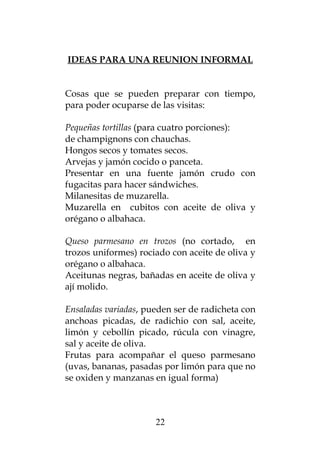 IDEAS PARA UNA REUNION INFORMAL
Cosas que se pueden preparar con tiempo,
para poder ocuparse de las visitas:
Pequeñas tortillas (para cuatro porciones):
de champignons con chauchas.
Hongos secos y tomates secos.
Arvejas y jamón cocido o panceta.
Presentar en una fuente jamón crudo con
fugacitas para hacer sándwiches.
Milanesitas de muzarella.
Muzarella en cubitos con aceite de oliva y
orégano o albahaca.
Queso parmesano en trozos (no cortado, en
trozos uniformes) rociado con aceite de oliva y
orégano o albahaca.
Aceitunas negras, bañadas en aceite de oliva y
ají molido.
Ensaladas variadas, pueden ser de radicheta con
anchoas picadas, de radichio con sal, aceite,
limón y cebollín picado, rúcula con vinagre,
sal y aceite de oliva.
Frutas para acompañar el queso parmesano
(uvas, bananas, pasadas por limón para que no
se oxiden y manzanas en igual forma)
22
 