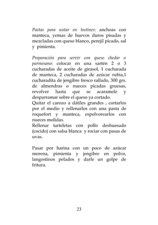 Pastas para untar en tostines: anchoas con
manteca, yemas de huevos duros pisadas y
mezcladas con queso blanco, perejil picado, sal
y pimienta.
Preparación para servir con queso chedar o
parmesano: colocar en una sartén 2 o 3
cucharadas de aceite de girasol, 1 cucharada
de manteca, 2 cucharadas de azúcar rubia,1
cucharadita de jengibre fresco rallado, 300 grs.
de almendras o nueces picadas gruesas,
revolver hasta que se acaramele y
desparramar sobre el queso ya cortado.
Quitar el carozo a dátiles grandes , cortarlos
por el medio y rellenarlos con una pasta de
roquefort y manteca, espolvorearlos con
nueces molidas.
Rellenar tarteletas con pollo deshuesado
(cocido) con salsa blanca y rociar con pasas de
uvas.
Pasar por harina con un poco de azúcar
morena, pimienta y jengibre en polvo,
langostinos pelados y darle un golpe de
fritura.
23
 