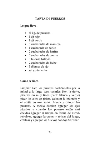 TARTA DE PUERROS
Lo que lleva
• ½ kg. de puerros
• 1 ají rojo
• 1 ají verde
• 3 cucharadas de manteca
• 1 cucharada de aceite
• 2 cucharadas de harina
• 3 cucharadas de crema
• 3 huevos batidos
• 2 cucharadas de leche
• 3 dientes de ajo
• sal y pimienta
Como se hace
Limpiar bien los puerros partiéndolos por la
mitad a lo largo para sacarles bien la tierra,
picarlos no muy finos (parte blanca y verde)
picar los ajíes en tiritas, calentar la manteca y
el aceite en una sartén honda y colocar los
puerros. A media cocción agregar los ajos
picados y cuando los puerros estén casi
cocidos agregar la harina en forma de lluvia,
revolver, agregar la crema y retirar del fuego,
entibiar y agregar los huevos batidos. Sazonar
33
 