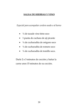 SALSA DE HIERBAS Y VINO
Especial para acompañar cordero asado o al horno
• ¼ de tazade vino tinto seco
• 1 punta de cuchara de ají picante
• ¼ de cucharadita de orégano seco
• ¼ de cucharadita de romero seco
• ¼ de cucharadita de tomillo seco.
Darle 2 o 3 minutos de cocción y bañar la
carne unos 15 minutos de su cocción.
39
 