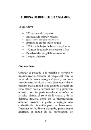 TERRINA DE ROQUEFORT Y SALMON
Lo que lleva
• 200 gramos de roquefort
• 2 rodajas de salmón rosado
• (puede usarse cualquier otro pescado)
• gramos de crema poco batida
• 1/2 taza de hojas de berro o espinacas
• 1/2 taza de salsa blanca espesa y fría
• 2 cucharadas de gelatina sin sabor
• 1 copita de jerez
Como se hace
Cocinar el pescado a la parrilla o hervirlo y
desmenuzarlo.Deshacer el roquefort con la
mitad de la crema, agregar el jerez y las hojas
previamente hervidas y muy bien escurridas y
picadas mas la mitad de la gelatina disuelta en
vino blanco seco y sazonar con sal y pimienta
a gusto, por otra parte mezclar el salmón con
la salsa blanca, el resto de la crema y de la
gelatina disuelta como en la prepararación
anterior, sazonar a gusto y agregar una
cucharita de pimentón para dar buen color.
Disponer en budinera alargada, previamente
aceitada, la mitad de la preparación de
6
 