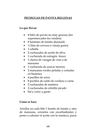PECHUGAS DE PAVITA RELLENAS
Lo que llevan
• 8 bifes de pavita no muy gruesos (los
supermercados los venden)
• 8 bastones de lomito ahumado
• ¼ litro de cerveza o vino(a gusto)
• 1 cebolla
• 2 cucharadas de aceite de oliva
• 1 cucharada de estragón fresco
• 1 chorro de vinagre de vino o de
manzana
• 1 cucharada de azúcar morena
• 2 manzanas verdes peladas y cortadas
en bastones
• 4 pocillos de arroz
• 8 pocillos de caldo de verdura o carne
• 2 cucharadas de manteca
• 2 cucharadas de cebollín picado
• Sal y curry a gusto
Como se hace
Arrollar en cada bife 1 bastón de lomito y otro
de manzana, cerrarlos con escarbadientes y
poner a calentar el aceite con la manteca, pasar
60
 