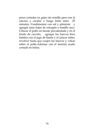 peras cortadas en gajos sin semilla pero con la
cáscara y cocinar a fuego lento unos 25
minutos. Condimentar con sal y pimienta y
agregar unas hojas de estragón o tomillo seco.
Colocar el pollo en fuente precalentada y en el
fondo de cocción, agregar los huevos bien
batidos con el jugo de limón y el azúcar rubio,
revolver hasta que cuajen los huevos y volcar
sobre el pollo.Adornar con el morrón asado
cortado en tiritas.
74
 
