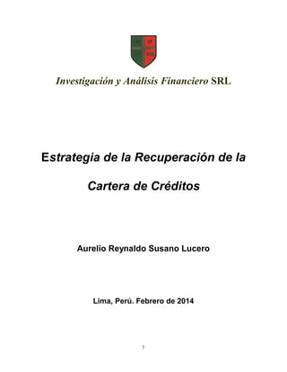 Investigación y Análisis Financiero SRL

Estrategia de la Recuperación de la
Cartera de Créditos

Aurelio Reynaldo Susano Lucero

Lima, Perú. Febrero de 2014

1

 