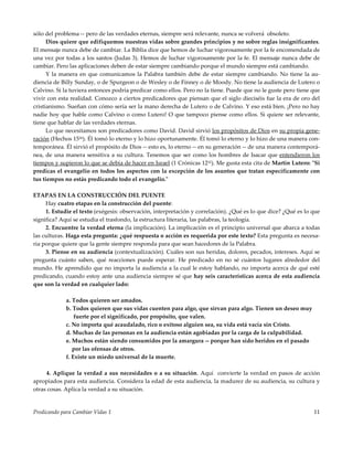 Predicando para Cambiar Vidas 1 11
sólo del problema -- pero de las verdades eternas, siempre será relevante, nunca se volverá obsoleto.
Dios quiere que edifiquemos nuestras vidas sobre grandes principios y no sobre reglas insignificantes.
El mensaje nunca debe de cambiar. La Biblia dice que hemos de luchar vigorosamente por la fe encomendada de
una vez por todas a los santos (Judas 3). Hemos de luchar vigorosamente por la fe. El mensaje nunca debe de
cambiar. Pero las aplicaciones deben de estar siempre cambiando porque el mundo siempre está cambiando.
Y la manera en que comunicamos la Palabra también debe de estar siempre cambiando. No tiene la au-
diencia de Billy Sunday, o de Spurgeon o de Wesley o de Finney o de Moody. No tiene la audiencia de Lutero o
Calvino. Si la tuviera entonces podría predicar como ellos. Pero no la tiene. Puede que no le guste pero tiene que
vivir con esta realidad. Conozco a ciertos predicadores que piensan que el siglo dieciséis fue la era de oro del
cristianismo. Sueñan con cómo sería ser la mano derecha de Lutero o de Calvino. Y eso está bien. ¡Pero no hay
nadie hoy que hable como Calvino o como Lutero! O que tampoco piense como ellos. Si quiere ser relevante,
tiene que hablar de las verdades eternas.
Lo que necesitamos son predicadores como David. David sirvió los propósitos de Dios en su propia gene-
ración (Hechos 1536). Él tomó lo eterno y lo hizo oportunamente. Él tomó lo eterno y lo hizo de una manera con-
temporánea. Él sirvió el propósito de Dios -- esto es, lo eterno -- en su generación -- de una manera contemporá-
nea, de una manera sensitiva a su cultura. Tenemos que ser como los hombres de Isacar que entendieron los
tiempos y supieron lo que se debía de hacer en Israel (1 Crónicas 1232). Me gusta esta cita de Martín Lutero: "Si
predicas el evangelio en todos los aspectos con la excepción de los asuntos que tratan específicamente con
tus tiempos no estás predicando todo el evangelio."
ETAPAS EN LA CONSTRUCCIÓN DEL PUENTE
Hay cuatro etapas en la construcción del puente:
1. Estudie el texto (exégesis: observación, interpretación y correlación). ¿Qué es lo que dice? ¿Qué es lo que
significa? Aquí se estudia el trasfondo, la estructura literaria, las palabras, la teología.
2. Encuentre la verdad eterna (la implicación). La implicación es el principio universal que abarca a todas
las culturas. Haga esta pregunta: ¿qué respuesta o acción es requerida por este texto? Esta pregunta es necesa-
ria porque quiere que la gente siempre responda para que sean hacedores de la Palabra.
3. Piense en su audiencia (contextualización). Cuáles son sus heridas, dolores, pecados, intereses. Aquí se
pregunta cuánto saben, qué reacciones puede esperar. He predicado en no sé cuántos lugares alrededor del
mundo. He aprendido que no importa la audiencia a la cual le estoy hablando, no importa acerca de qué esté
predicando, cuando estoy ante una audiencia siempre sé que hay seis características acerca de esta audiencia
que son la verdad en cualquier lado:
a. Todos quieren ser amados.
b. Todos quieren que sus vidas cuenten para algo, que sirvan para algo. Tienen un deseo muy
fuerte por el significado, por propósito, que valen.
c. No importa qué acaudalado, rico o exitoso alguien sea, su vida está vacía sin Cristo.
d. Muchas de las personas en la audiencia están agobiadas por la carga de la culpabilidad.
e. Muchos están siendo consumidos por la amargura -- porque han sido heridos en el pasado
por las ofensas de otros.
f. Existe un miedo universal de la muerte.
4. Aplique la verdad a sus necesidades o a su situación. Aquí convierte la verdad en pasos de acción
apropiados para esta audiencia. Considera la edad de esta audiencia, la madurez de su audiencia, su cultura y
otras cosas. Aplica la verdad a su situación.
 