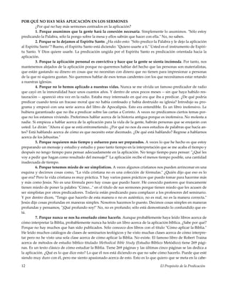 El Propósito de la Predicación12
POR QUÉ NO HAY MÁS APLICACIÓN EN LOS SERMONES
¿Por qué no hay más sermones centrados en la aplicación?
1. Porque asumimos que la gente hará la conexión necesaria. Simplemente lo asumimos. "Sólo estoy
predicando la Palabra, sólo la pongo sobre la mesa y ellos sabrán que hacer con ella." No, no saben.
2. Porque se lo dejamos al Espíritu Santo. ¿Ha oído esto: "Sólo predico la Palabra y le dejo la aplicación
al Espíritu Santo"? Bueno, el Espíritu Santo está diciendo: "Quiero usarte a ti." Usted es el instrumento de Espíri-
tu Santo. Y Dios quiere usarle. La predicación ungida por el Espíritu Santo es predicación orientada hacia la
aplicación.
3. Porque la aplicación personal es convictiva y hace que la gente se sienta incómoda. Por tanto, nos
mantenemos alejados de la aplicación porque no queremos hablar del hecho que las personas son materialistas,
que están gastando su dinero en cosas que no necesitan con dinero que no tienen para impresionar a personas
de la que ni siquiera gustan. No queremos hablar de esos temas candentes con los que necesitamos estar retando
a nuestras iglesias.
4. Porque no lo hemos aplicado a nuestras vidas. Nunca se me olvida un famoso predicador de radio
que cayó en la inmoralidad hace unos cuantos años. Y dentro de unos pocos meses -- sin que haya habido res-
tauración -- apareció otra vez en la radio. Estaba muy interesado en qué era que iba a predicar. ¿De qué podría
predicar cuando tenía un fracaso moral que no había confesado y había destruido su iglesia? Introdujo su pro-
grama y empezó con una serie acerca del libro de Apocalipsis. Esto era entendible. Es un libro inofensivo. Le
hubiera garantizado que no iba a predicar sobre las cartas a Corinto. A veces no predicamos ciertos temas por-
que no los estamos viviendo. Preferimos hablar acerca de la historia antigua porque es inofensiva. No molesta a
nadie. Si empieza a hablar acerca de la aplicación para la vida de la gente, habrán personas que se enojarán con
usted. Le dirán: "Ahora sí que se está entrometiendo. ¿Por qué no nos da esos estudios de palabras que hacía an-
tes? Está hablando acerca de cómo es que necesito estar diezmado. ¿De qué está hablando? Regrese a hablarnos
acerca de los Jebusitas."
5. Porque requieren más tiempo y esfuerzo para ser preparados. A veces lo que he hecho es que estoy
preparando un mensaje y estudio y estudio y paso tanto tiempo en la interpretación que se me acaba el tiempo y
después no tengo tiempo para pensar adecuadamente en la aplicación. No tengo tiempo para pensar: "¿Qué les
voy a pedir que hagan como resultado del mensaje?" La aplicación recibe el menos tiempo posible, una cantidad
inadecuada de tiempo.
6. Porque tenemos miedo de ser simplísticos. A veces algunos cristianos nos pueden arrinconar en una
esquina y decirnos cosas como, "La vida cristiana no es una colección de fórmulas." ¿Quién dijo que eso es lo
que era? Pero la vida cristiana es muy práctica. Y hay varios pasos prácticos que puedo tomar para hacerme más
y más como Jesús. No es una fórmula pero hay cosas que puedo hacer. He conocido pastores que francamente
tienen miedo de poner la palabra "Cómo..." en el título de sus sermones porque tienen miedo que les acusen de
ser simplistas por otros predicadores. Todavía están predicando para complacer a los profesores del seminario.
Y por dentro dicen, "Tengo que hacerlo de esta manera o no es auténtico, no es real, no es la manera correcta."
Jesús dijo cosas profundas en maneras simples. Nosotros hacemos lo puesto. Decimos cosas simples en maneras
profundas y pensamos, "¡Qué profundo soy!" No, no es profundo; sólo está demostrando lo confundido que es-
tá.
7. Porque nunca se nos ha enseñado cómo hacerlo. Aunque probablemente haya leído libros acerca de
cómo interpretar la Biblia, probablemente nunca ha leído un libro acerca de la aplicación bíblica. ¿Sabe por qué?
Porque no hay muchos que han sido publicados. Sólo conozco dos libros con el título "Cómo aplicar la Biblia."
He leído muchos catálogos de clases de seminarios teológicos y he visto muchas clases acerca de cómo interpre-
tar pero no he visto una sola clase acerca de cómo aplicar la Biblia. No existe. El famoso libro de Robert Traina
acerca de métodos de estudio bíblico titulado Methodical Bible Study (Estudio Bíblico Metódico) tiene 269 pági-
nas. Es un texto clásico de cómo estudiar la Biblia. Tiene 269 páginas y las últimas cinco páginas se las dedica a
la aplicación. ¿Qué es lo que dice esto? Lo que él nos está diciendo es que no sabe cómo hacerlo. Puede que esté
siendo muy duro con él, pero me siento apasionado acerca de esto. Esto es lo que quiero que se meta en la cabe-
 