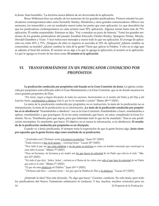 El Propósito de la Predicación14
to Jesús. Sean humildes." La doctrina nunca debería de ser divorciada de la aplicación.
Bruce Wilkinson hizo un estudio de los sermones de los grandes predicadores. Primero estudió los pre-
dicadores contemporáneos tales como Swindoll, Stanley, Hendricks y otros grandes comunicadores. Obtuvo sus
sermones, los transcribió y con un resaltador marcó todas las partes que eran aplicación. Lo que descubrió fue
que los predicadores contemporáneos en cada sermón usan 50% aplicación. Algunos tenían hasta más de 75%
aplicación. Él estaba sorprendido. Entonces se dijo, "Voy a estudiar un poco de historia." Tomó los grandes ser-
mones de los grandes predicadores del pasado: Jonathan Edwards, Charles Wesley, Spurgeon, Finney, Moody,
Oswald Chambers y Tozer. Y leyó todos esos mensajes y marcó todo lo que era aplicación. El average de aplica-
ción era entre 45% y 75%. ¡Ninguno de ellos ni siquiera se acercaba al 10% de aplicación! ¿Quiere cambiar su
comunidad, su mundo? ¿Quiere cambiar la vida de la gente? Tiene que aplicar la Palabra. Y esto no es algo que
se adjunta al final del sermón. El sermón no es algo a lo que le agrega la aplicación; el sermón es la aplicación.
Lo que le agrega es el resto de las otras cosas. El sermón es la aplicación.
VI. TRANSFORMÁNDOSE EN UN PREDICADOR CONDUCIDO POR
PROPÓSITOS
La predicación conducida por propósitos está basada en la Gran Comisión de Jesús. La iglesia condu-
cida por propósitos está edificada sobre el Gran Mandamiento y la Gran Comisión, que es de donde sacamos los
cinco grandes propósitos de Dios.
"Por tanto, vayan y hagan discípulos de todas las naciones, bautizándoles en el nombre del Padre y del Hijo y del
Espíritu Santo, enseñándoles a obedecer todo lo que les he mandado a ustedes" Mateo 2819-20 (NIV).
La meta de la predicación conducida por propósitos no es instrucción, la meta de la predicación no es
interpretación, la meta de la predicación no es información. ¡La meta de la predicación conducida por propósi-
tos es la obediencia! "Enseñándoles a obedecer": esa es la Gran Comisión. Enseñándoles a hacer, enseñándoles a
aplicar, enseñándoles a que practiquen. Si no les estoy enseñando qué hacer, no estoy cumpliendo la Gran Co-
misión. No es, "Enséñenles para que sepan, para que entiendan todo lo que les he mandado." Esta es una predi-
cación incompleta. Es enseñarles qué hacer. El objetivo no es nunca la información, es la obediencia. El resulta-
do de la predicación conducida por propósitos es un discípulo.
Cuando ve a Jesús predicando, él siempre tenía la expectación de que la gente hiciera algo. Jesús siem-
pre esperaba que la gente hiciera algo como resultado de su predicación.
"¿Entienden esto? Dichosos serán si lo ponen en práctica." Juan 1317 (NIV)
"Anda entonces y haz tú lo mismo -- concluyó Jesús." Lucas 1037 (NIV)
"Pero todo el que me oye estas palabras y no las pone en práctica es como un hombre insensato que construyó su
casa sobre la arena." Mateo 726 (NIV)
"Pues mi hermano, mi hermana y mi madre son los que hacen la voluntad de mi Padre que está en el cielo." Ma-
teo 1250 (NIV)
"No todo el que dice: 'Señor, Señor', entrará en el Reino de los cielos sino sólo el que hace la voluntad de mi Padre
que está en el cielo." Mateo 721 (NIV)
"El que me ama obedecerá mi Palabra." Juan 1423-24 (NIV)
" Dichosos más bien -- contestó Jesús -- los que oyen la Palabra de Dios y la obedecen." Lucas 1128 (NIV)
¿Entiende la idea? Nos está diciendo, "Es algo que haces." Carácter, conducta. No sólo Jesús, pero todo
los predicadores del Nuevo Testamento enfatizaron la conducta. Y hay muchos, muchos versículos pero no
 