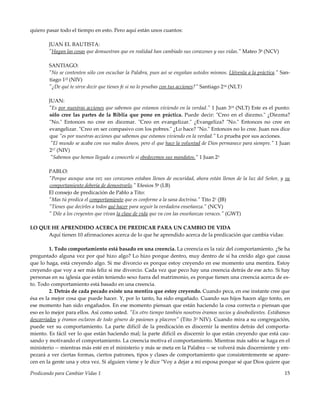 Predicando para Cambiar Vidas 1 15
quiero pasar todo el tiempo en esto. Pero aquí están unos cuantos:
JUAN EL BAUTISTA:
"Hagan las cosas que demuestran que en realidad han cambiado sus corazones y sus vidas." Mateo 38 (NCV)
SANTIAGO:
"No se contenten sólo con escuchar la Palabra, pues así se engañan ustedes mismos. Llévenla a la práctica." San-
tiago 122 (NIV)
"¿De qué te sirve decir que tienes fe si no lo pruebas con tus acciones?" Santiago 214 (NLT)
JUAN:
"Es por nuestras acciones que sabemos que estamos viviendo en la verdad." 1 Juan 319 (NLT) Este es el punto:
sólo cree las partes de la Biblia que pone en práctica. Puede decir: "Creo en el diezmo." ¿Diezma?
"No." Entonces no cree en diezmar. "Creo en evangelizar." ¿Evangeliza? "No." Entonces no cree en
evangelizar. "Creo en ser compasivo con los pobres." ¿Lo hace? "No." Entonces no lo cree. Juan nos dice
que "es por nuestras acciones que sabemos que estamos viviendo en la verdad." Lo prueba por sus acciones.
"El mundo se acaba con sus malos deseos, pero el que hace la voluntad de Dios permanece para siempre." 1 Juan
217 (NIV)
"Sabemos que hemos llegado a conocerle si obedecemos sus mandatos." 1 Juan 23
PABLO:
"Porque aunque una vez sus corazones estaban llenos de oscuridad, ahora están llenos de la luz del Señor, y su
comportamiento debería de demostrarlo." Efesios 58 (LB)
El consejo de predicación de Pablo a Tito:
"Mas tú predica el comportamiento que es conforme a la sana doctrina." Tito 21 (JB)
"Tienes que decirles a todos qué hacer para seguir la verdadera enseñanza." (NCV)
" Dile a los creyentes que vivan la clase de vida que va con las enseñanzas veraces." (GWT)
LO QUE HE APRENDIDO ACERCA DE PREDICAR PARA UN CAMBIO DE VIDA
Aquí tienen 10 afirmaciones acerca de lo que he aprendido acerca de la predicación que cambia vidas:
1. Todo comportamiento está basado en una creencia. La creencia es la raíz del comportamiento. ¿Se ha
preguntado alguna vez por qué hizo algo? Lo hizo porque dentro, muy dentro de sí ha creído algo que causa
que lo haga, está creyendo algo. Si me divorcio es porque estoy creyendo en ese momento una mentira. Estoy
creyendo que voy a ser más feliz si me divorcio. Cada vez que peco hay una creencia detrás de ese acto. Si hay
personas en su iglesia que están teniendo sexo fuera del matrimonio, es porque tienen una creencia acerca de es-
to. Todo comportamiento está basado en una creencia.
2. Detrás de cada pecado existe una mentira que estoy creyendo. Cuando peca, en ese instante cree que
ésa es la mejor cosa que puede hacer. Y, por lo tanto, ha sido engañado. Cuando sus hijos hacen algo tonto, en
ese momento han sido engañados. En ese momento piensan que están haciendo la cosa correcta o piensan que
eso es lo mejor para ellos. Así como usted. "En otro tiempo también nosotros éramos necios y desobedientes. Estábamos
descarriados y éramos esclavos de todo género de pasiones y placeres" (Tito 33 NIV). Cuando mira a su congregación,
puede ver su comportamiento. La parte difícil de la predicación es discernir la mentira detrás del comporta-
miento. Es fácil ver lo que están haciendo mal; la parte difícil es discernir lo que están creyendo que está cau-
sando y motivando el comportamiento. La creencia motiva el comportamiento. Mientras más sabio se haga en el
ministerio -- mientras más esté en el ministerio y más se meta en la Palabra -- se volverá más discerniente y em-
pezará a ver ciertas formas, ciertos patrones, tipos y clases de comportamiento que consistentemente se apare-
cen en la gente una y otra vez. Si alguien viene y le dice "Voy a dejar a mi esposa porque sé que Dios quiere que
 