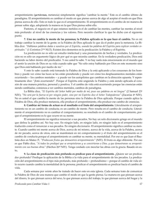 Predicando para Cambiar Vidas 1 17
arrepentimiento (μετάνοια, metanoia) simplemente significa "cambiar la mente." Este es el cambio último de
paradigma. El arrepentimiento es cambiar el modo en que pienso acerca de algo al aceptar el modo en que Dios
piensa acerca de ello. Esto es todo lo que es el arrepentimiento. El arrepentimiento es el cambio de mi manera de
pensar sobre algo, adoptando la manera en la que Dios piensa sobre ello.
Pastores, el negocio en el que estamos metidos es el de cambiar las mentes, cambiar las mentes al nivel
más profundo: al nivel de las creencias y los valores. Pero necesito clarificar lo que he dicho con el siguiente
punto.
7. Uno no cambia la mente de las personas; la Palabra aplicada es lo que hace el cambio. No es mi
trabajo cambiar la mente de la gente; es la Palabra de Dios aplicada lo que da el poder para la metanoia. La Bi-
blia dice: "Hablamos palabras dadas a nosotros por el Espíritu, usando las palabras del Espíritu para explicar verdades es-
pirituales." (1 Corintios 213b NLT). Existen dos elementos en la predicación: la Palabra y el Espíritu.
La predicación no es sólo un estudio intelectual y una presentación de hechos y verdades. La predica-
ción no es sólo un argumento lógico de por qué es que necesita cambiar. En la verdadera predicación, Dios está
haciendo su labor dentro del predicador. Y eso usted lo sabe. Y no hay nada más emocionante en el mundo que
el sentir la unción de Dios en su vida cuando sabe que "No sólo estoy hablando por Dios en este momento sino
que Dios está hablando por medio de mí."
Y esto lo sabe cuando está tomando la Palabra de Dios y la está aplicando a los corazones de los hom-
bres y puede ver cómo las luces se les están prendiendo y puede ver cómo los desplazamientos mentales están
ocurriendo -- los cambios mentales -- y puede ver los autopilotos que cambian en la dirección opuesta. Y repen-
tinamente dice: "¡Está ocurriendo!". Porque el Espíritu está ungiendo la Palabra y está siendo aplicada al cora-
zón de una manera práctica, personal y positiva. Y el cambio de vida está ocurriendo porque las creencias están
siendo cambiadas; comienza a ver cambios mentales, cambios de paradigma.
La Biblia dice, "El Espíritu del Señor habló por medio de mí; puso sus palabras en mi lengua" (2 Samuel 232
NIV); "No será por la fuerza ni por ningún poder, sino por mi Espíritu dice el Señor Todopoderoso" (Zacarías 46 NIV).
No es usted el que cambia la mente de las personas sino la Palabra de Dios aplicada. Porque cuando aplica la
Palabra de Dios, ella produce metanoia, ella produce el arrepentimiento, ella produce ese cambio de creencias.
8. Cambiar mi forma de actuar es el resultado o el fruto del arrepentimiento. Literalmente el arrepen-
timiento no es un cambio de conducta; es un cambio de mente. Pero resulta en el cambio de conducta. Literal-
mente el arrepentimiento no es cambiar el comportamiento; su resultado es el cambio de comportamiento, por-
que el arrepentimiento es lo que ocurre en su mente.
El arrepentimiento no significa renunciar a sus pecados. No hay un solo diccionario griego en el mundo
que defina la palabra así. No hay uno. En ningún lado, en ningún lado, en ningún lado es el arrepentimiento
traducido como el renunciar a sus pecados. En ningún diccionario. El arrepentimiento significa cambiar su men-
te. Cuando cambio mi mente acerca de Dios, acerca de mí mismo, acerca de la vida, acerca de la Palabra, acerca
de mi pecado, acerca de otros, esto se manifestará en mi comportamiento y el fruto del arrepentimiento es el
cambio de conducta porque el arrepentimiento es cambiar su mente, su mentalidad. Por eso es que Juan el Bau-
tista dice en Mateo 38, "Produzcan frutos que demuestren arrepentimiento" (NIV). El fruto es algo diferente. Por eso
es que Pablo dice, "A todos les prediqué que se arrepintieran y se convirtieran a Dios, y que demostraran su arrepenti-
miento con sus buenas obras" (Hechos 2620 NIV). Tenga cuidado con mezclar las obras con la gracia. Basado en es-
to,
9. La clase de predicación más profunda es predicar para el arrepentimiento. ¿Quiere ser un predica-
dor profundo? Predique la aplicación de la Biblia a la vida para el arrepentimiento de los pecados. La predica-
ción del arrepentimiento es el tipo más profundo, más profundo -- profundísimo -- porque el cambio de vida só-
lo ocurre cuando cambia la mentalidad de la persona; predicar el arrepentimiento es predicar hacia el cambio de
vida.
Cada semana por veinte años he tratado de hacer esto en esta iglesia. Cada semana trato de comunicar
la Palabra de Dios de una manera que cambie el modo en que la gente piensa. La manera en que piensan acerca
del dinero, lo que piensan acerca del sexo, lo que piensan acerca del trabajo, lo que piensan acerca del hogar y la
 
