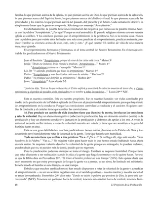 El Propósito de la Predicación18
familia, lo que piensan acerca de la iglesia, lo que piensan acerca de Dios, lo que piensan acerca de la salvación,
lo que piensan acerca del Espíritu Santo, lo que piensan acerca del diablo y el mal, lo que piensan acerca de las
prioridades y los valores, lo que piensan acerca del pasado, del presente y el futuro. Cada semana mi objetivo es
simplemente hacer que la gente se arrepienta. Sólo tengo un mensaje: "Arrepiéntete."
Desdichadamente, la palabra tiene una connotación tan negativa que nunca uso la palabra misma. Nun-
ca uso la palabra "Arrepiéntete." ¿Por qué? Porque es mal entendida. El pasado religioso número uno en nuestra
iglesia es católico. Y los católicos piensan que el arrepentimiento es la penitencia. No es la misma cosa. Nunca
uso la palabra pero por veinte años he hecho una sola cosa: predicar el arrepentimiento, predicar metanoia, pre-
dicar "cambie su creencia acerca de esto, esto, esto y esto." ¿Y qué ocurre? El cambio de vida de una manera
muy, muy grande.
El arrepentimiento, hermanos y hermanas, es el tema central del Nuevo Testamento. Es el mensaje cen-
tral de los predicadores en el Nuevo Testamento:
Juan el Bautista: "Arrepiéntanse, porque el reino de los cielos está cerca." Mateo 32
Jesús: "Desde ese instante, Jesús empezó a predicar, 'Arrepiéntanse...'" Mateo 417
"Arrepiéntanse y crean en el evangelio." Marcos 115
Los 70: "Y saliendo, predicaba que todos se arrepintieran." Marcos 612
Pedro: "Arrepiéntanse y sean bautizados cada uno de ustedes..." Hechos 238
Pablo: "Yo prediqué que deberían de arrepentirse." Hechos 2620
Juan: "¡Arrepiéntete!" Apocalipsis 2-3
"Jesús les dijo, 'Esto es lo que está escrito: el Cristo sufrirá y resucitará de entre los muertos al tercer día, y el arre-
pentimiento y el perdón de pecados serán predicados en su nombre a todas las naciones...'" Lucas 2446-47 NIV.
Esta es nuestra comisión. Este es nuestro propósito. Ese es nuestro llamado: ver vidas cambiadas por
medio de la predicación de la Palabra aplicada de Dios con el propósito del arrepentimiento para que haya fruto
de arrepentimiento en la conducta. Porque las convicciones controlan la conducta y el carácter. Si quiere cam-
biar la conducta y el carácter tiene que cambiar las convicciones.
10. Para producir un cambio de vida duradero tiene que iluminar la mente, involucrar las emociones
y retar la voluntad. Hay un elemento cognitivo (saber) en la predicación, hay un elemento emotivo (sentir) en la
predicación y hay un elemento conductivo (actuar) en la predicación y debemos de apelar a los tres. A veces la
voluntad necesita recibir ánimo, a veces la voluntad necesita ser retada, y tiene que ser sensitivo a la guía del
Espíritu Santo en esto.
Esta es una gran debilidad en muchos predicadores: tienen miedo plantarse en la Palabra de Dios y for-
zosamente pero humildemente retar la voluntad de la gente. Tiene que hacerlo con humildad.
Todo sermón tiene que arribar a dos palabras: "Va a...? ¿Va a...?" Si no llega allí, algo está errado. "Sean
hacedores de la Palabra." "Vas a...?" Se requiere valor para hacer todo lo que hemos estado hablando hasta ahora
en esta sesión. Se requiere valentía desafiar la voluntad de la gente porque es arriesgado, lo pueden rechazar,
pueden decir que no, se pueden reír de usted, puede que no regresen.
Pero la predicación poderosa siempre se toma el riesgo. También se requiere humildad. Porque tiene
que estar dispuesto a ser rechazado cuando le pida a la gente que haga lo correcto y no lo quiere hacer. Por eso
es que la Biblia dice en Proverbios 2925, "El temor al hombre probará ser una trampa" (NIV). Esto quiere decir que
en el momento en que estoy preocupado de lo que la gente va a pensar, ya no sirvo, he limitado mi ministerio.
Tenerle miedo al hombre es una trampa, es una trampa.
Debido a que muchos predicadores no han estado dispuestos a retar la voluntad de la gente y a predicar
el arrepentimiento -- no en un sentido negativo sino en el sentido positivo -- nuestra nación y nuestra sociedad
se están derrumbando. Proverbios 2918 dice esto: "Donde no existe la palabra que proviene de Dios, la gente está des-
controlada" (NCV). Tenemos un gobierno fuera de control, tenemos una nación fuera de control, tenemos fami-
 