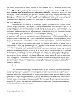 Predicando para Cambiar Vidas 1 19
lias fuera de control, porque no estamos aplicando la Palabra de Dios al carácter, a la conducta, a las conviccio-
nes.
P.T. Forsyth, un gran teólogo de la previa generación, dijo: "Lo que el mundo está buscando es una pa-
labra autoritativa, un evangelio autoritativo y una personalidad humilde." ¡Sea usted esa persona! ¡Sea usted
esa persona! Comparta una humilde pero autoritativa Palabra de Dios. No estoy hablando de predicar el arre-
pentimiento que para muchos significa darle a la gente con un palo en la cabeza y decirles todo lo que están
haciendo mal. No se trata de eso del todo. Ha fallado en su entendimiento, si cree que la predicación del arre-
pentimiento es eso. Es aplicar la Palabra de Dios... ¿cómo puedo ser diferente con Dios en mi vida?
UN RETO PERSONAL
Me gustaría cerrar esta sesión con un reto personal. Sabiendo que el propósito de Dios para cada indi-
viduo es hacerlos como Cristo, y sabiendo que el propósito de Dios para la Biblia es cambiar el carácter y la
conducta, y sabiendo que el propósito de Dios para la predicación es hacer lo mismo -- producir madurez y mi-
nisterio, carácter y conducta -- y sabiendo que predicar para el arrepentimiento es la forma más profunda de
predicación, ¿Va a seguir predicando de la misma forma en que siempre ha predicado? ¿Necesita arrepentirse?
¿Necesita confesar su miedo de los hombres? ¿Va a ser un predicador diferente?
Va a tener que hacer un cambio mental en su mensaje. El cambio mental específicamente es dejar de ver
la predicación como algo que es primariamente explicación e interpretación -- el entendimiento del texto con
unas cuantas aplicaciones puestas aquí y allá – y empezar a hacer la aplicación la idea prominente de su mensa-
je. Esto no es un asunto de estilo o de preferencia; esto es un asunto de obediencia o desobediencia a la Palabra
de Dios.
¿Cuál es el propósito de Dios para la predicación, para el hombre, para la Biblia? No alcanzar lo que la
Biblia nos llama a hacer -- hay una palabra para esto -- es pecado. Enseñar la Palabra de Dios por cualquier otra
razón que no sea el cambio de vida es un mal uso de la Biblia.
¿Va a arrepentirse de esa predicación que no estaba enfocada en la aplicación, cambiando la Palabra de
Dios a que fuera un texto de historia en lugar de ser un texto de carácter, conducta y convicción? Si empieza a
predicar de esta manera, habrán personas en su iglesia que no le gustará. Pero verá resultados sorprendentes.
Hay personas en su iglesia que mientras predique mensajes de información, qué les importa. El padre
está en su casa viendo su pornografía, la madre está deprimida, la hija está embarazada, el hijo está en drogas y
usted sigue adelante: "Estábamos en Deuteronomio tres la semana pasada; vamos a estudiar el capítulo cuatro
esta semana." Pero nunca son realmente retados. Necesitamos predicadores como los hombres de Isacar que en-
tienden los tiempos y saben qué hacer. Necesitamos predicadores como David que sirvieron el propósito de
Dios en su generación.
Oración:
Padre, tú dijiste que donde no hay palabra que proviene de Dios, el pueblo se pone descontrolado y es-
tamos viendo eso en nuestra sociedad. El rompimiento de la familia, el rompimiento de las escuelas, el rompi-
miento de la sociedad, el rompimiento del gobierno. Estas cosas entristecen nuestros corazones. No estamos
contentos con esto. Pero, Señor, somos parte del problema cuando dejamos que la gente pase semana tras sema-
na sin que sea retada la manera en que piensa. Sin hacer de la aplicación el propósito principal de compartir tu
Palabra, no hemos dado en el blanco que querías. Te pido que durante estos próximos tres días no sólo nos con-
virtamos en predicadores conducidos por tus propósitos, sino que también vivamos vidas conducidas por tus
propósitos para tu gloria, para nuestro crecimiento y para el crecimiento de tu reino. Ayúdanos a nunca jamás
ser los mismos. En el nombre de Jesús. Amén.
 